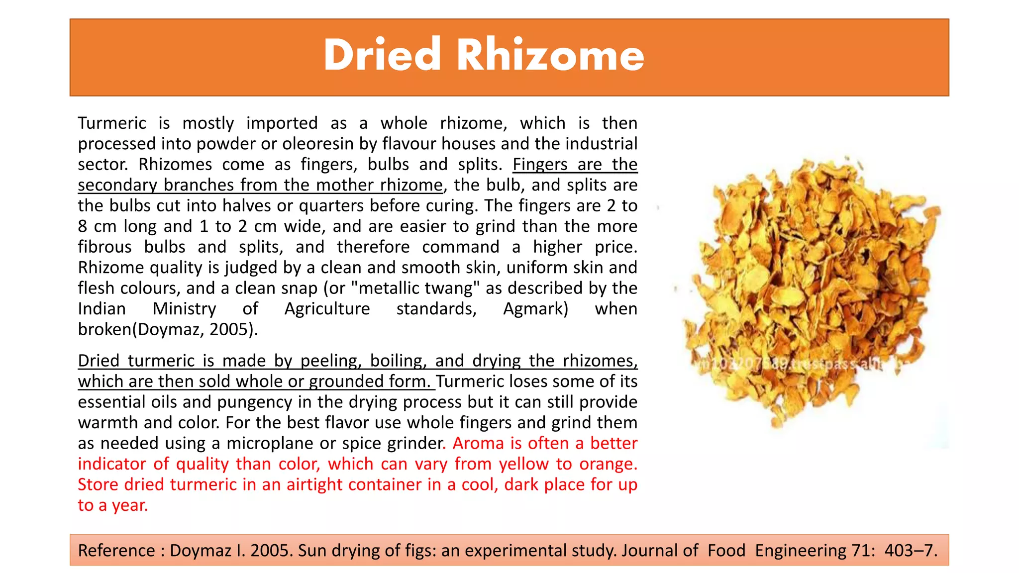 Dried Rhizome
Turmeric is mostly imported as a whole rhizome, which is then
processed into powder or oleoresin by flavour houses and the industrial
sector. Rhizomes come as fingers, bulbs and splits. Fingers are the
secondary branches from the mother rhizome, the bulb, and splits are
the bulbs cut into halves or quarters before curing. The fingers are 2 to
8 cm long and 1 to 2 cm wide, and are easier to grind than the more
fibrous bulbs and splits, and therefore command a higher price.
Rhizome quality is judged by a clean and smooth skin, uniform skin and
flesh colours, and a clean snap (or "metallic twang" as described by the
Indian Ministry of Agriculture standards, Agmark) when
broken(Doymaz, 2005).
Dried turmeric is made by peeling, boiling, and drying the rhizomes,
which are then sold whole or grounded form. Turmeric loses some of its
essential oils and pungency in the drying process but it can still provide
warmth and color. For the best flavor use whole fingers and grind them
as needed using a microplane or spice grinder. Aroma is often a better
indicator of quality than color, which can vary from yellow to orange.
Store dried turmeric in an airtight container in a cool, dark place for up
to a year.
Reference : Doymaz I. 2005. Sun drying of figs: an experimental study. Journal of Food Engineering 71: 403–7.
 