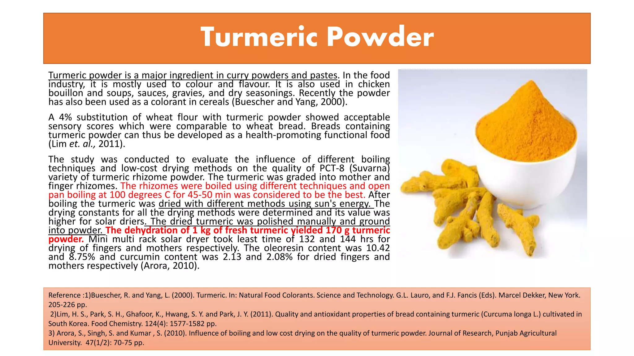 Turmeric powder is a major ingredient in curry powders and pastes. In the food
industry, it is mostly used to colour and flavour. It is also used in chicken
bouillon and soups, sauces, gravies, and dry seasonings. Recently the powder
has also been used as a colorant in cereals (Buescher and Yang, 2000).
A 4% substitution of wheat flour with turmeric powder showed acceptable
sensory scores which were comparable to wheat bread. Breads containing
turmeric powder can thus be developed as a health-promoting functional food
(Lim et. al., 2011).
The study was conducted to evaluate the influence of different boiling
techniques and low-cost drying methods on the quality of PCT-8 (Suvarna)
variety of turmeric rhizome powder. The turmeric was graded into mother and
finger rhizomes. The rhizomes were boiled using different techniques and open
pan boiling at 100 degrees C for 45-50 min was considered to be the best. After
boiling the turmeric was dried with different methods using sun's energy. The
drying constants for all the drying methods were determined and its value was
higher for solar driers. The dried turmeric was polished manually and ground
into powder. The dehydration of 1 kg of fresh turmeric yielded 170 g turmeric
powder. Mini multi rack solar dryer took least time of 132 and 144 hrs for
drying of fingers and mothers respectively. The oleoresin content was 10.42
and 8.75% and curcumin content was 2.13 and 2.08% for dried fingers and
mothers respectively (Arora, 2010).
Turmeric Powder
Reference :1)Buescher, R. and Yang, L. (2000). Turmeric. In: Natural Food Colorants. Science and Technology. G.L. Lauro, and F.J. Fancis (Eds). Marcel Dekker, New York.
205-226 pp.
2)Lim, H. S., Park, S. H., Ghafoor, K., Hwang, S. Y. and Park, J. Y. (2011). Quality and antioxidant properties of bread containing turmeric (Curcuma longa L.) cultivated in
South Korea. Food Chemistry. 124(4): 1577-1582 pp.
3) Arora, S., Singh, S. and Kumar , S. (2010). Influence of boiling and low cost drying on the quality of turmeric powder. Journal of Research, Punjab Agricultural
University. 47(1/2): 70-75 pp.
 