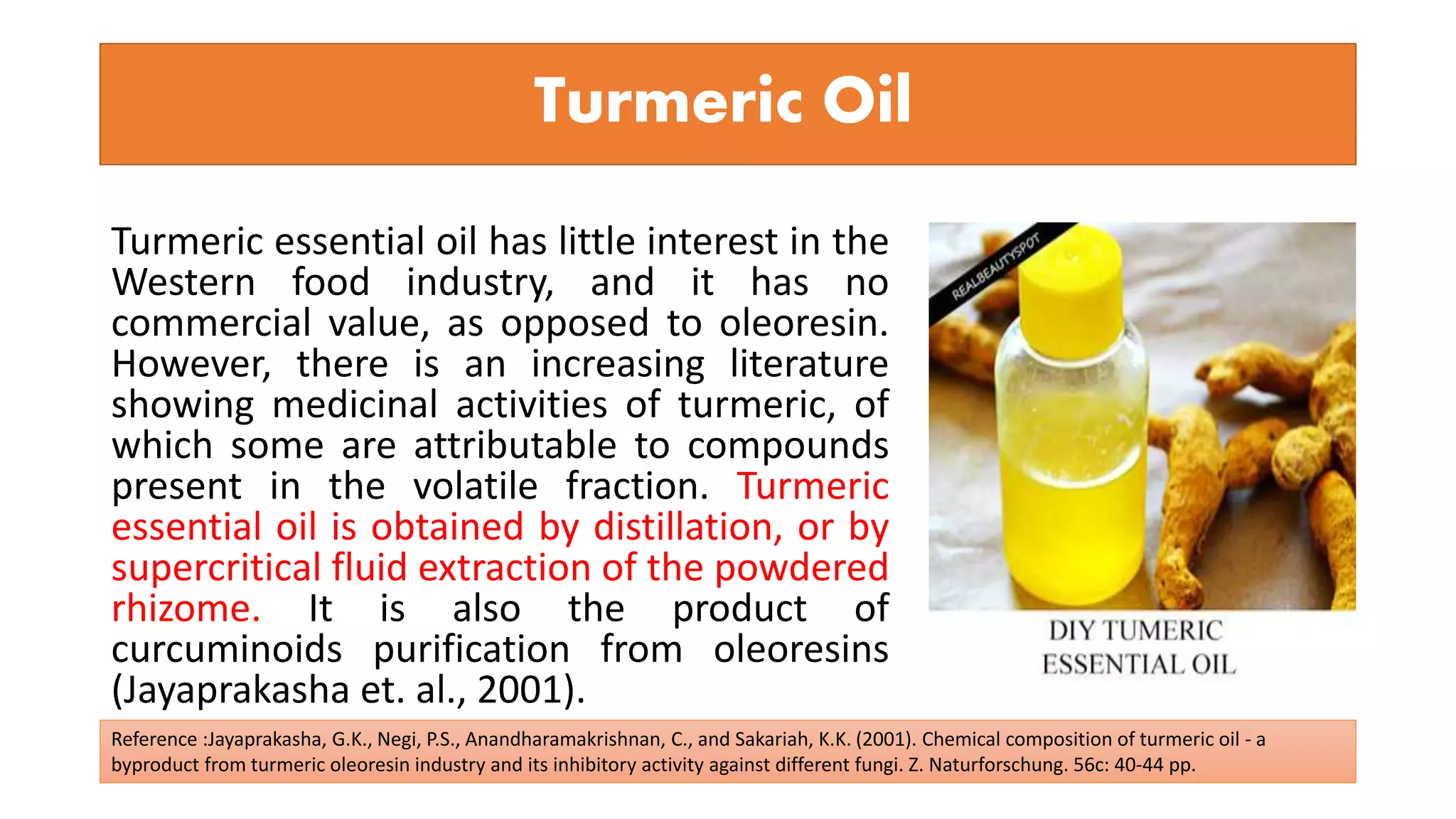 Turmeric essential oil has little interest in the
Western food industry, and it has no
commercial value, as opposed to oleoresin.
However, there is an increasing literature
showing medicinal activities of turmeric, of
which some are attributable to compounds
present in the volatile fraction. Turmeric
essential oil is obtained by distillation, or by
supercritical fluid extraction of the powdered
rhizome. It is also the product of
curcuminoids purification from oleoresins
(Jayaprakasha et. al., 2001).
Turmeric Oil
Reference :Jayaprakasha, G.K., Negi, P.S., Anandharamakrishnan, C., and Sakariah, K.K. (2001). Chemical composition of turmeric oil - a
byproduct from turmeric oleoresin industry and its inhibitory activity against different fungi. Z. Naturforschung. 56c: 40-44 pp.
 