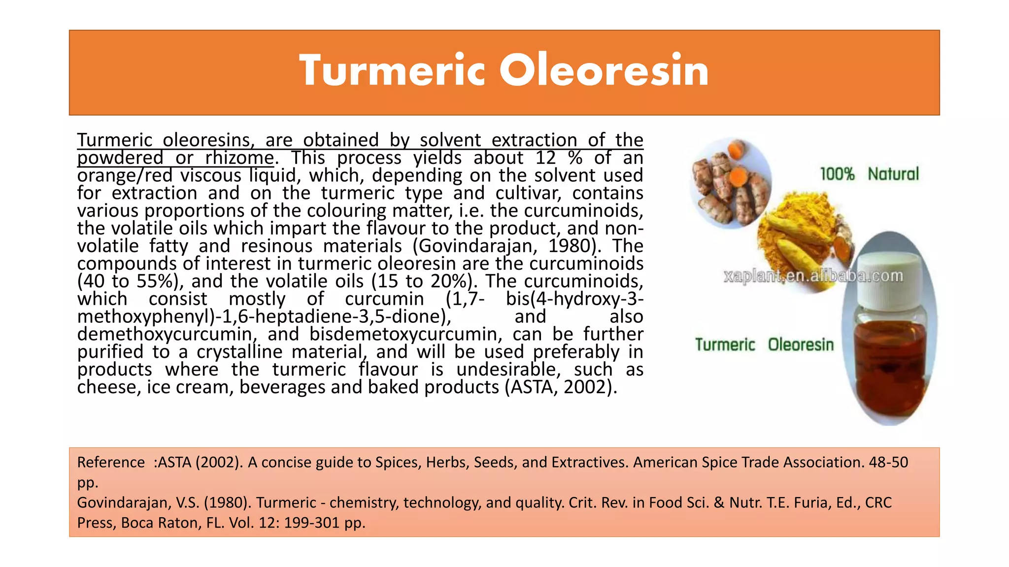 Turmeric Oleoresin
Turmeric oleoresins, are obtained by solvent extraction of the
powdered or rhizome. This process yields about 12 % of an
orange/red viscous liquid, which, depending on the solvent used
for extraction and on the turmeric type and cultivar, contains
various proportions of the colouring matter, i.e. the curcuminoids,
the volatile oils which impart the flavour to the product, and non-
volatile fatty and resinous materials (Govindarajan, 1980). The
compounds of interest in turmeric oleoresin are the curcuminoids
(40 to 55%), and the volatile oils (15 to 20%). The curcuminoids,
which consist mostly of curcumin (1,7- bis(4-hydroxy-3-
methoxyphenyl)-1,6-heptadiene-3,5-dione), and also
demethoxycurcumin, and bisdemetoxycurcumin, can be further
purified to a crystalline material, and will be used preferably in
products where the turmeric flavour is undesirable, such as
cheese, ice cream, beverages and baked products (ASTA, 2002).
Reference :ASTA (2002). A concise guide to Spices, Herbs, Seeds, and Extractives. American Spice Trade Association. 48-50
pp.
Govindarajan, V.S. (1980). Turmeric - chemistry, technology, and quality. Crit. Rev. in Food Sci. & Nutr. T.E. Furia, Ed., CRC
Press, Boca Raton, FL. Vol. 12: 199-301 pp.
 