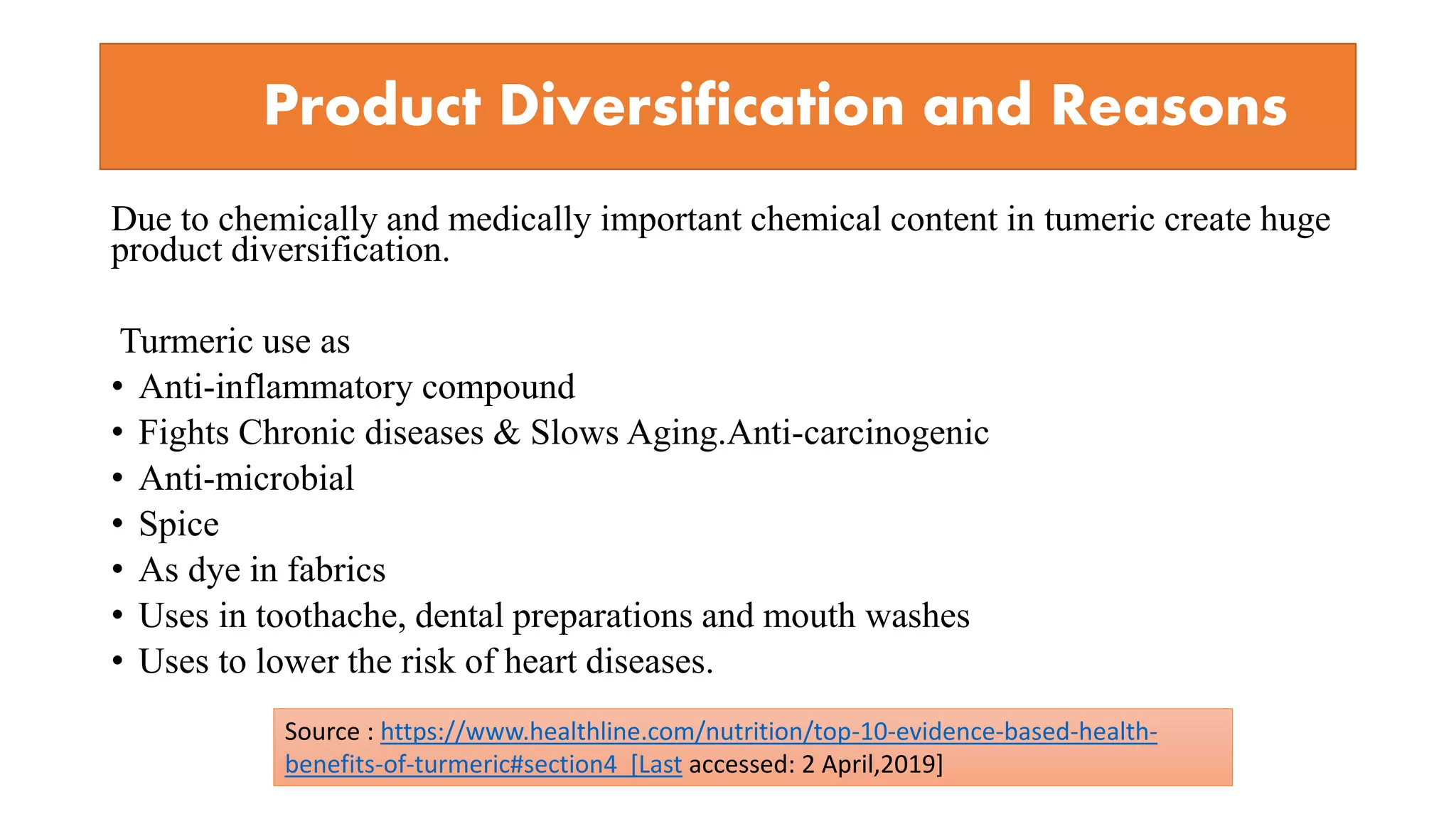 Product Diversification and Reasons
Due to chemically and medically important chemical content in tumeric create huge
product diversification.
Turmeric use as
• Anti-inflammatory compound
• Fights Chronic diseases & Slows Aging.Anti-carcinogenic
• Anti-microbial
• Spice
• As dye in fabrics
• Uses in toothache, dental preparations and mouth washes
• Uses to lower the risk of heart diseases.
Source : https://www.healthline.com/nutrition/top-10-evidence-based-health-
benefits-of-turmeric#section4 [Last accessed: 2 April,2019]
 