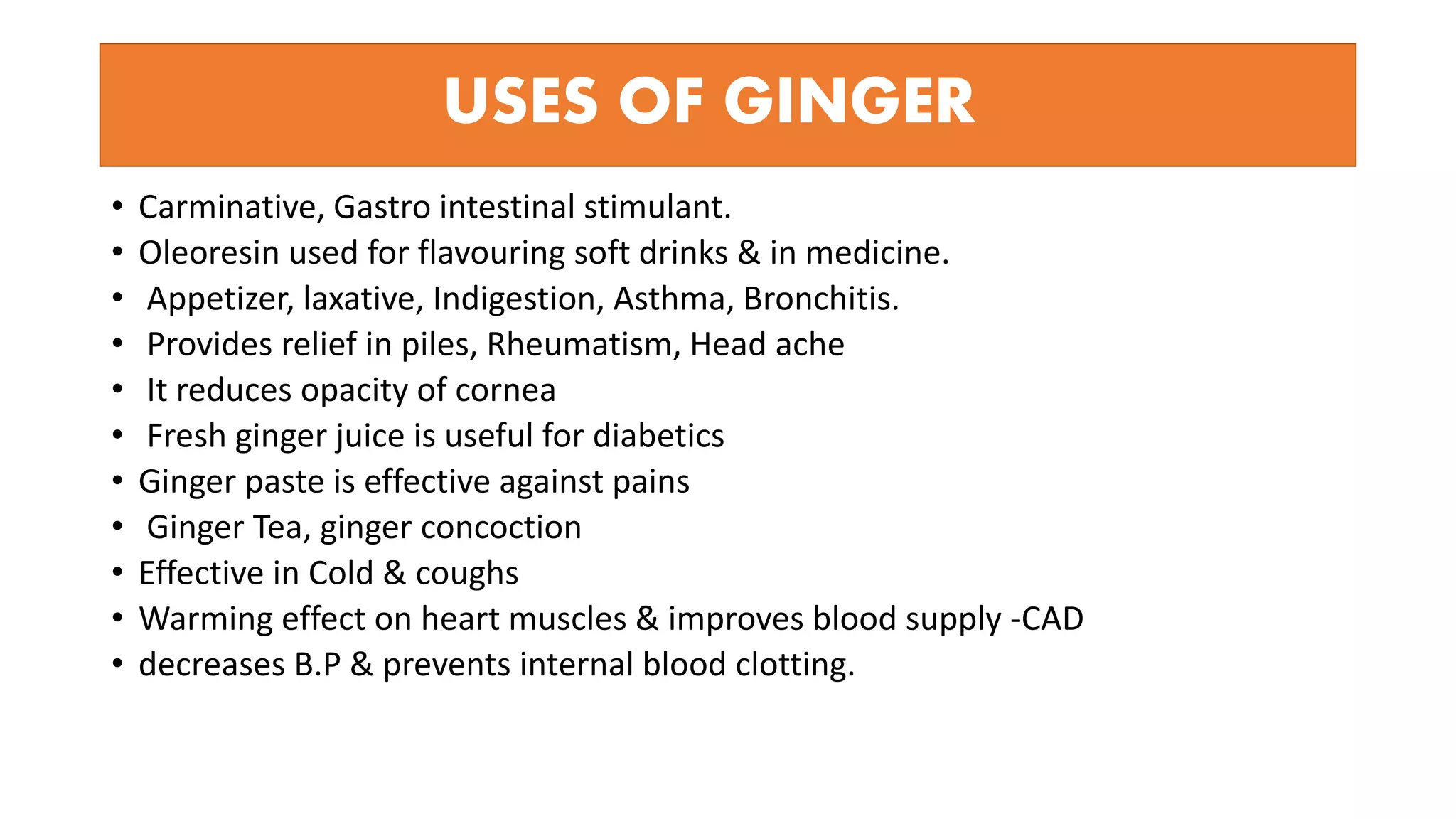 USES OF GINGER
• Carminative, Gastro intestinal stimulant.
• Oleoresin used for flavouring soft drinks & in medicine.
• Appetizer, laxative, Indigestion, Asthma, Bronchitis.
• Provides relief in piles, Rheumatism, Head ache
• It reduces opacity of cornea
• Fresh ginger juice is useful for diabetics
• Ginger paste is effective against pains
• Ginger Tea, ginger concoction
• Effective in Cold & coughs
• Warming effect on heart muscles & improves blood supply -CAD
• decreases B.P & prevents internal blood clotting.
 