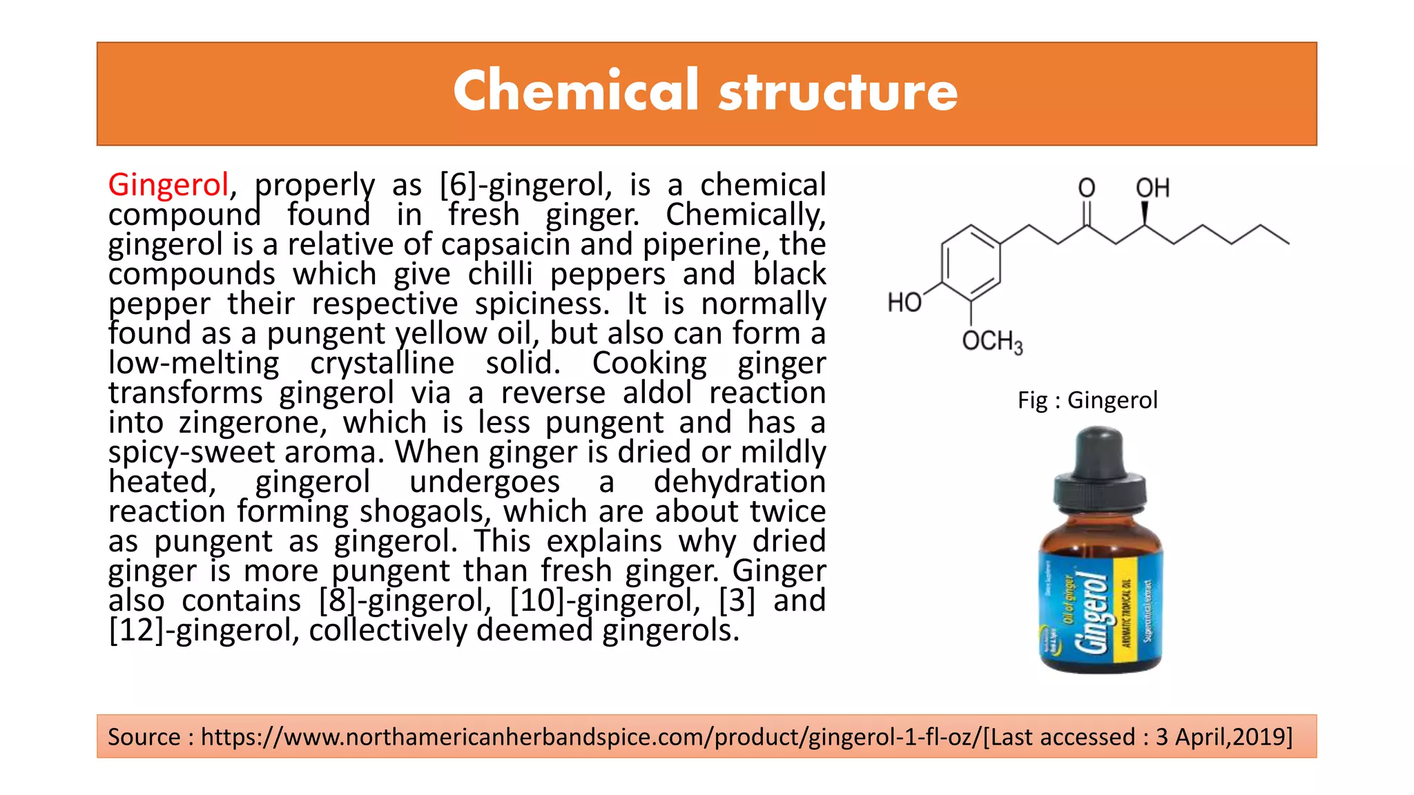 Chemical structure
Gingerol, properly as [6]-gingerol, is a chemical
compound found in fresh ginger. Chemically,
gingerol is a relative of capsaicin and piperine, the
compounds which give chilli peppers and black
pepper their respective spiciness. It is normally
found as a pungent yellow oil, but also can form a
low-melting crystalline solid. Cooking ginger
transforms gingerol via a reverse aldol reaction
into zingerone, which is less pungent and has a
spicy-sweet aroma. When ginger is dried or mildly
heated, gingerol undergoes a dehydration
reaction forming shogaols, which are about twice
as pungent as gingerol. This explains why dried
ginger is more pungent than fresh ginger. Ginger
also contains [8]-gingerol, [10]-gingerol, [3] and
[12]-gingerol, collectively deemed gingerols.
Fig : Gingerol
Source : https://www.northamericanherbandspice.com/product/gingerol-1-fl-oz/[Last accessed : 3 April,2019]
 
