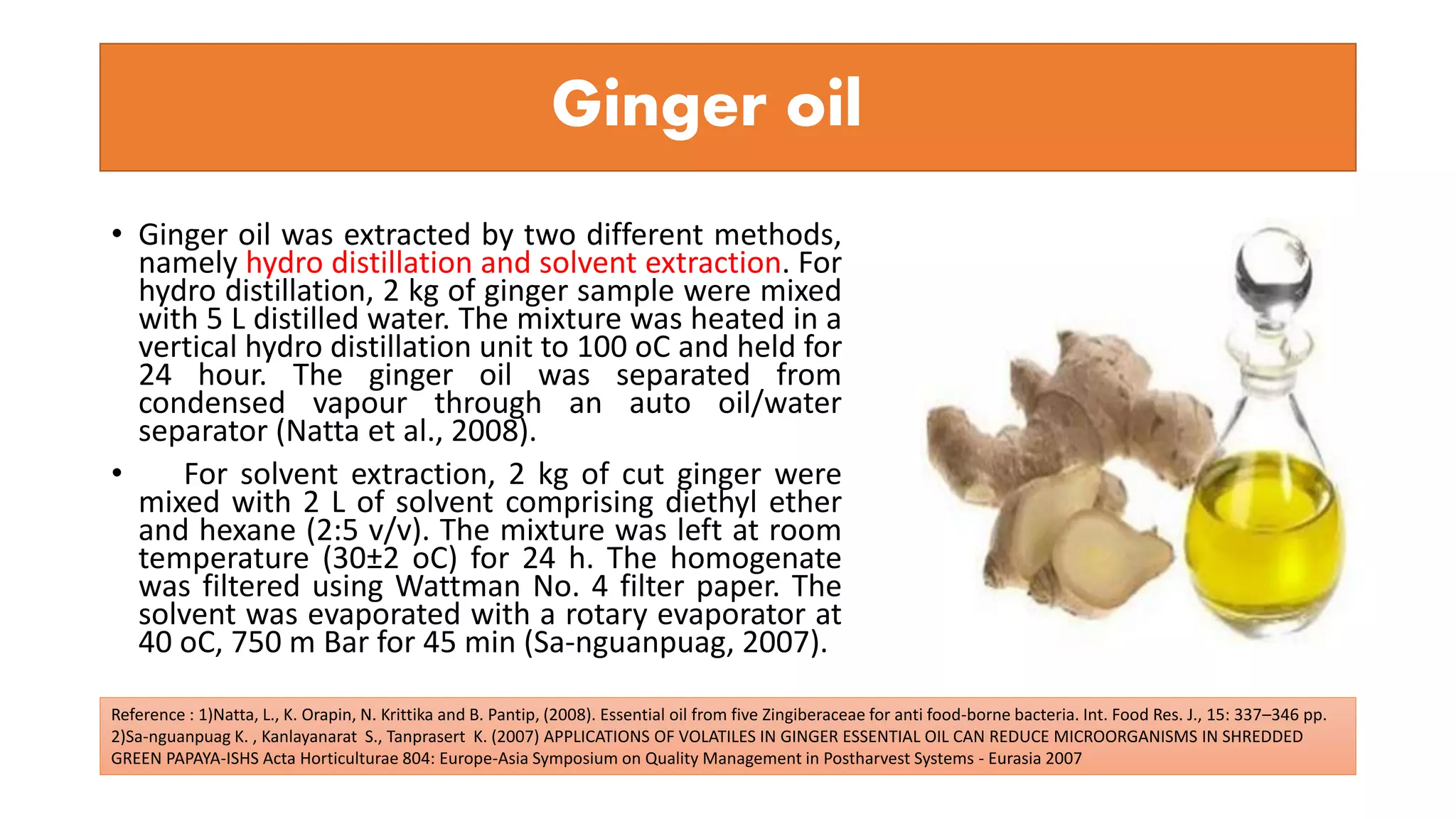 Ginger oil
• Ginger oil was extracted by two different methods,
namely hydro distillation and solvent extraction. For
hydro distillation, 2 kg of ginger sample were mixed
with 5 L distilled water. The mixture was heated in a
vertical hydro distillation unit to 100 oC and held for
24 hour. The ginger oil was separated from
condensed vapour through an auto oil/water
separator (Natta et al., 2008).
• For solvent extraction, 2 kg of cut ginger were
mixed with 2 L of solvent comprising diethyl ether
and hexane (2:5 v/v). The mixture was left at room
temperature (30±2 oC) for 24 h. The homogenate
was filtered using Wattman No. 4 filter paper. The
solvent was evaporated with a rotary evaporator at
40 oC, 750 m Bar for 45 min (Sa-nguanpuag, 2007).
Reference : 1)Natta, L., K. Orapin, N. Krittika and B. Pantip, (2008). Essential oil from five Zingiberaceae for anti food-borne bacteria. Int. Food Res. J., 15: 337–346 pp.
2)Sa-nguanpuag K. , Kanlayanarat S., Tanprasert K. (2007) APPLICATIONS OF VOLATILES IN GINGER ESSENTIAL OIL CAN REDUCE MICROORGANISMS IN SHREDDED
GREEN PAPAYA-ISHS Acta Horticulturae 804: Europe-Asia Symposium on Quality Management in Postharvest Systems - Eurasia 2007
 