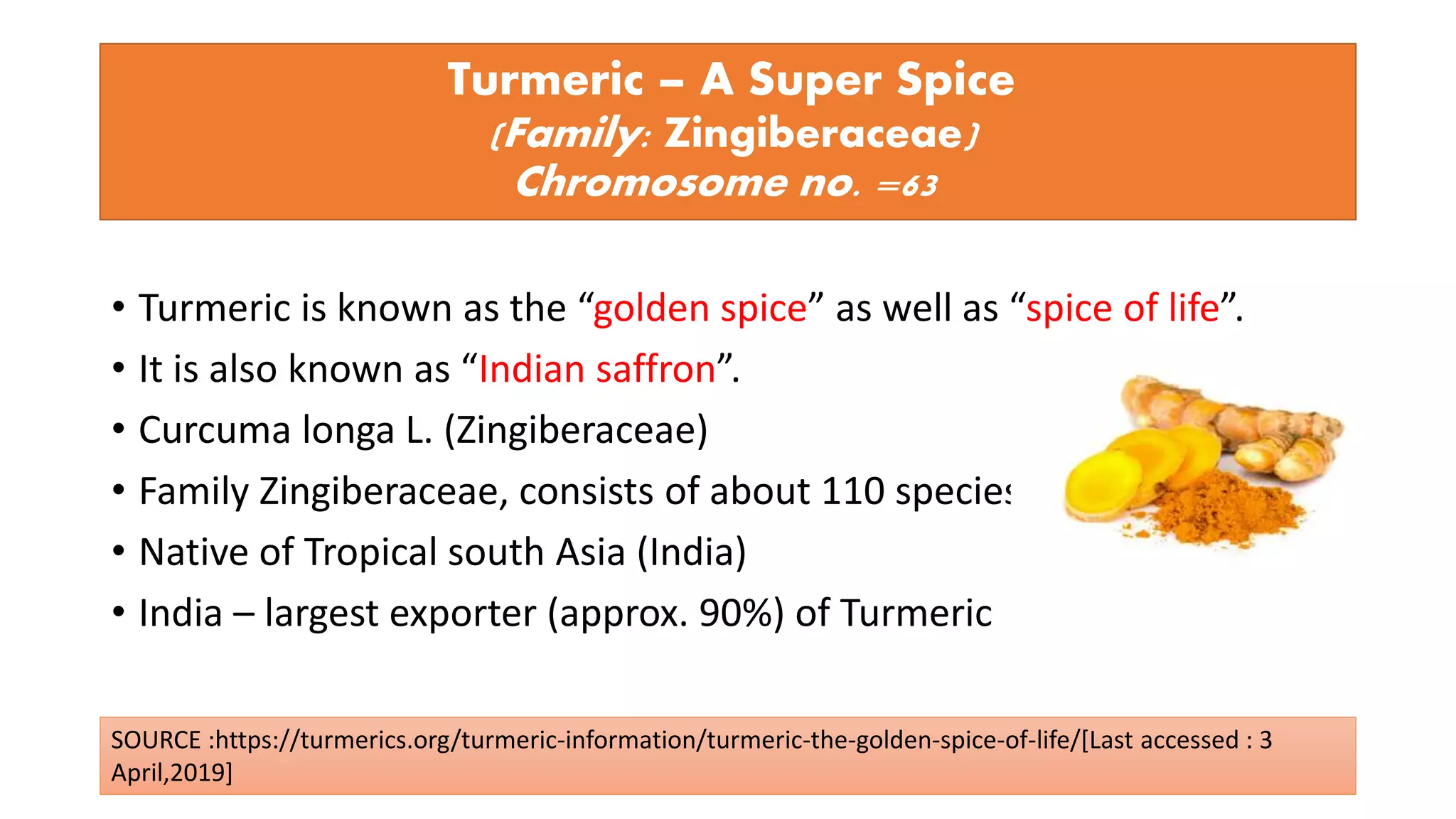 Turmeric – A Super Spice
(Family: Zingiberaceae)
Chromosome no. =63
• Turmeric is known as the “golden spice” as well as “spice of life”.
• It is also known as “Indian saffron”.
• Curcuma longa L. (Zingiberaceae)
• Family Zingiberaceae, consists of about 110 species,
• Native of Tropical south Asia (India)
• India – largest exporter (approx. 90%) of Turmeric
SOURCE :https://turmerics.org/turmeric-information/turmeric-the-golden-spice-of-life/[Last accessed : 3
April,2019]
 