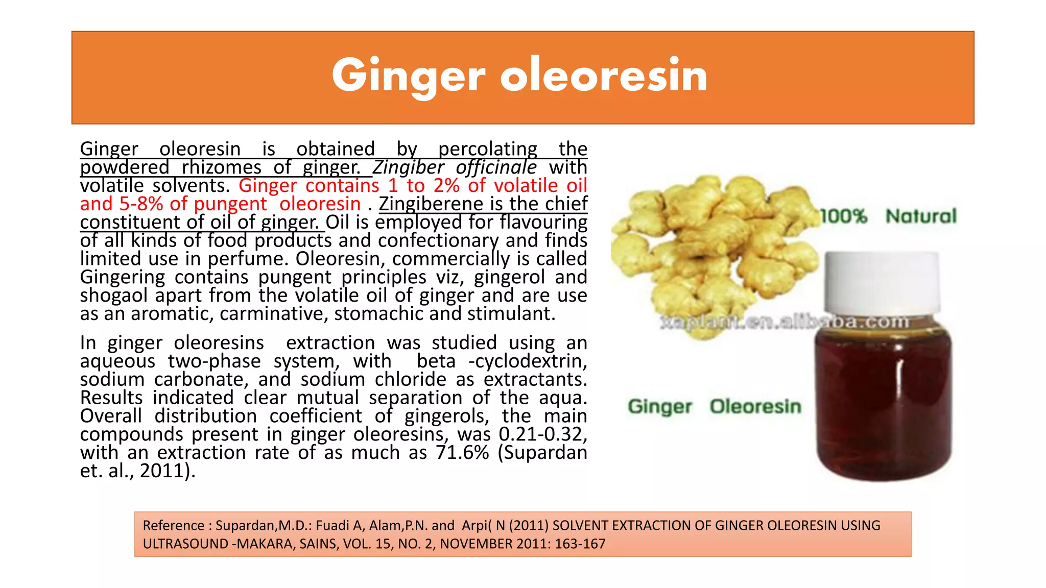Ginger oleoresin
Ginger oleoresin is obtained by percolating the
powdered rhizomes of ginger. Zingiber officinale with
volatile solvents. Ginger contains 1 to 2% of volatile oil
and 5-8% of pungent oleoresin . Zingiberene is the chief
constituent of oil of ginger. Oil is employed for flavouring
of all kinds of food products and confectionary and finds
limited use in perfume. Oleoresin, commercially is called
Gingering contains pungent principles viz, gingerol and
shogaol apart from the volatile oil of ginger and are use
as an aromatic, carminative, stomachic and stimulant.
In ginger oleoresins extraction was studied using an
aqueous two-phase system, with beta -cyclodextrin,
sodium carbonate, and sodium chloride as extractants.
Results indicated clear mutual separation of the aqua.
Overall distribution coefficient of gingerols, the main
compounds present in ginger oleoresins, was 0.21-0.32,
with an extraction rate of as much as 71.6% (Supardan
et. al., 2011).
Reference : Supardan,M.D.: Fuadi A, Alam,P.N. and Arpi( N (2011) SOLVENT EXTRACTION OF GINGER OLEORESIN USING
ULTRASOUND -MAKARA, SAINS, VOL. 15, NO. 2, NOVEMBER 2011: 163-167
 
