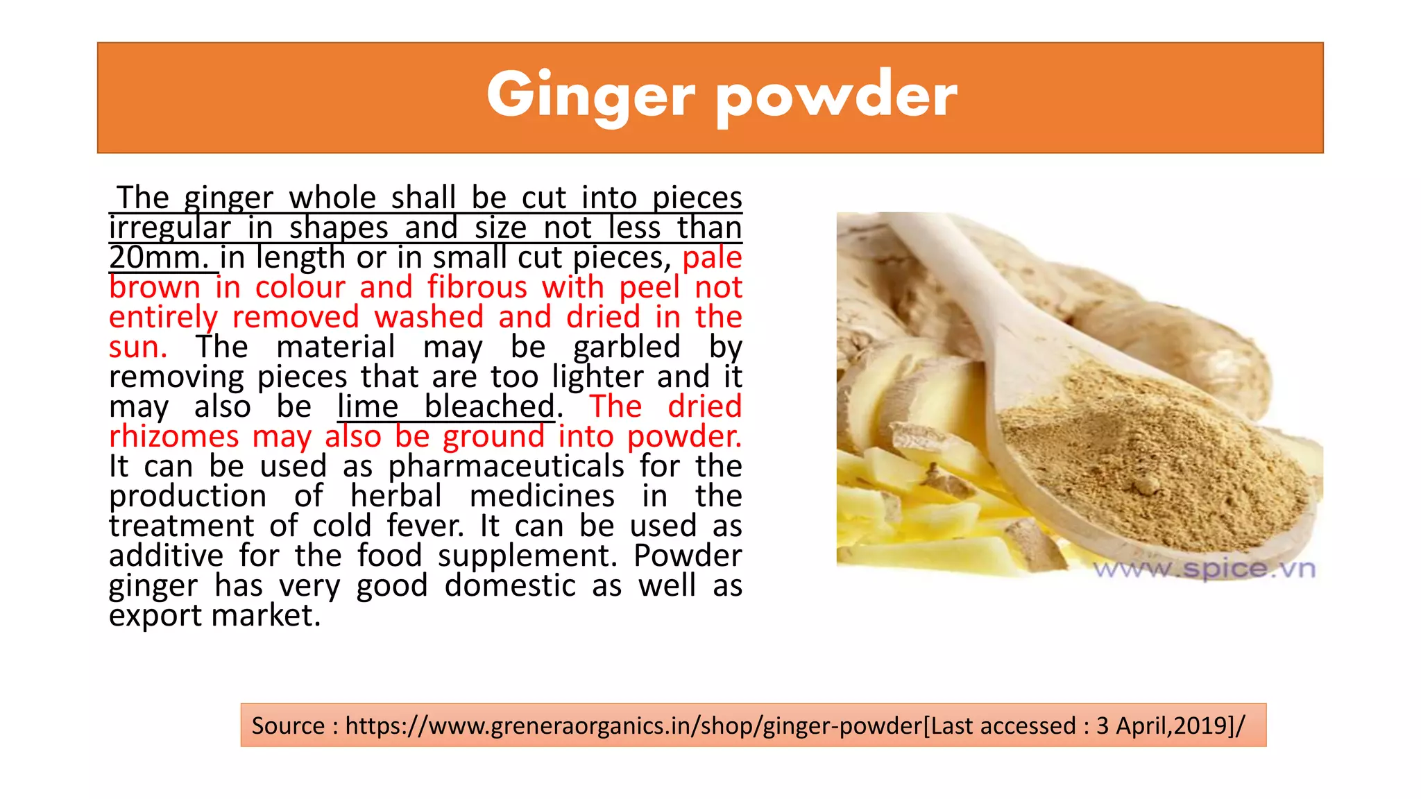 Ginger powder
The ginger whole shall be cut into pieces
irregular in shapes and size not less than
20mm. in length or in small cut pieces, pale
brown in colour and fibrous with peel not
entirely removed washed and dried in the
sun. The material may be garbled by
removing pieces that are too lighter and it
may also be lime bleached. The dried
rhizomes may also be ground into powder.
It can be used as pharmaceuticals for the
production of herbal medicines in the
treatment of cold fever. It can be used as
additive for the food supplement. Powder
ginger has very good domestic as well as
export market.
Source : https://www.greneraorganics.in/shop/ginger-powder[Last accessed : 3 April,2019]/
 