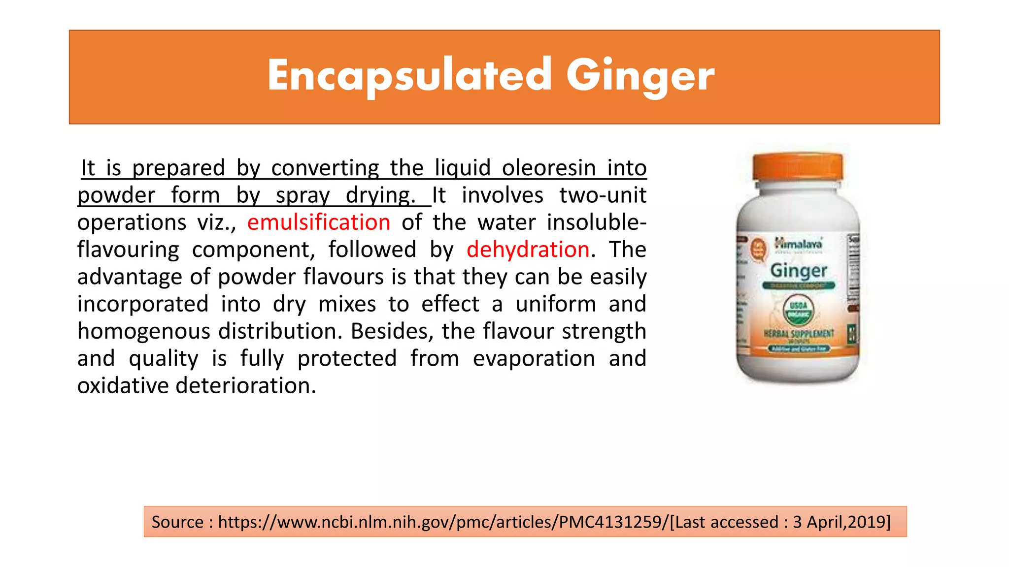 Encapsulated Ginger
It is prepared by converting the liquid oleoresin into
powder form by spray drying. It involves two-unit
operations viz., emulsification of the water insoluble-
flavouring component, followed by dehydration. The
advantage of powder flavours is that they can be easily
incorporated into dry mixes to effect a uniform and
homogenous distribution. Besides, the flavour strength
and quality is fully protected from evaporation and
oxidative deterioration.
Source : https://www.ncbi.nlm.nih.gov/pmc/articles/PMC4131259/[Last accessed : 3 April,2019]
 