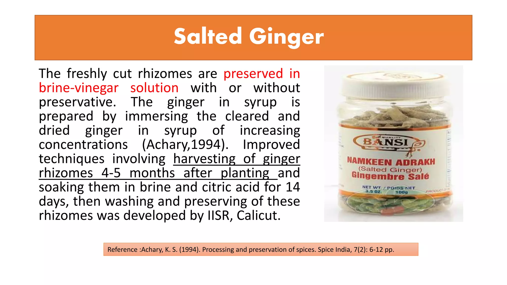 Salted Ginger
The freshly cut rhizomes are preserved in
brine-vinegar solution with or without
preservative. The ginger in syrup is
prepared by immersing the cleared and
dried ginger in syrup of increasing
concentrations (Achary,1994). Improved
techniques involving harvesting of ginger
rhizomes 4-5 months after planting and
soaking them in brine and citric acid for 14
days, then washing and preserving of these
rhizomes was developed by IISR, Calicut.
Reference :Achary, K. S. (1994). Processing and preservation of spices. Spice India, 7(2): 6-12 pp.
 