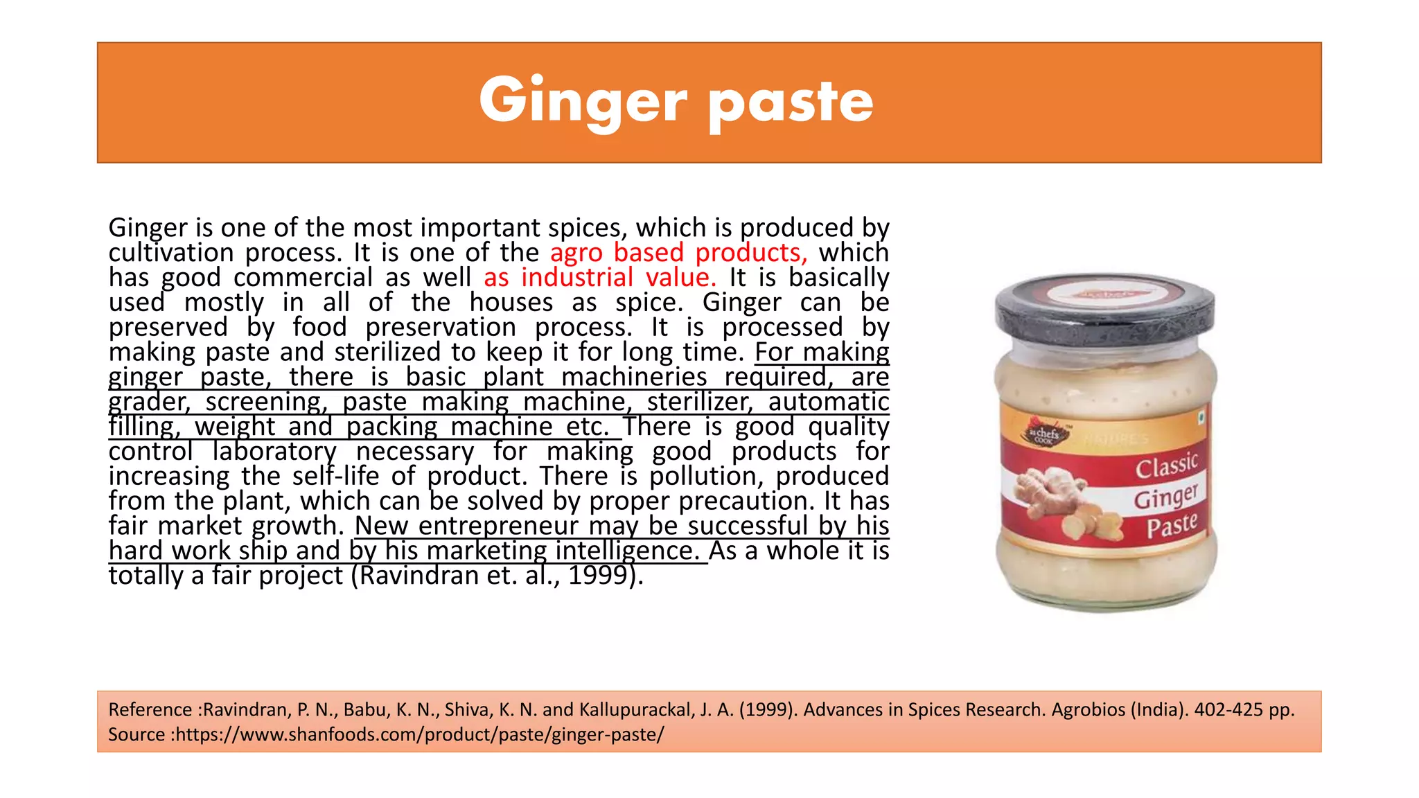 Ginger paste
Ginger is one of the most important spices, which is produced by
cultivation process. It is one of the agro based products, which
has good commercial as well as industrial value. It is basically
used mostly in all of the houses as spice. Ginger can be
preserved by food preservation process. It is processed by
making paste and sterilized to keep it for long time. For making
ginger paste, there is basic plant machineries required, are
grader, screening, paste making machine, sterilizer, automatic
filling, weight and packing machine etc. There is good quality
control laboratory necessary for making good products for
increasing the self-life of product. There is pollution, produced
from the plant, which can be solved by proper precaution. It has
fair market growth. New entrepreneur may be successful by his
hard work ship and by his marketing intelligence. As a whole it is
totally a fair project (Ravindran et. al., 1999).
Reference :Ravindran, P. N., Babu, K. N., Shiva, K. N. and Kallupurackal, J. A. (1999). Advances in Spices Research. Agrobios (India). 402-425 pp.
Source :https://www.shanfoods.com/product/paste/ginger-paste/
 