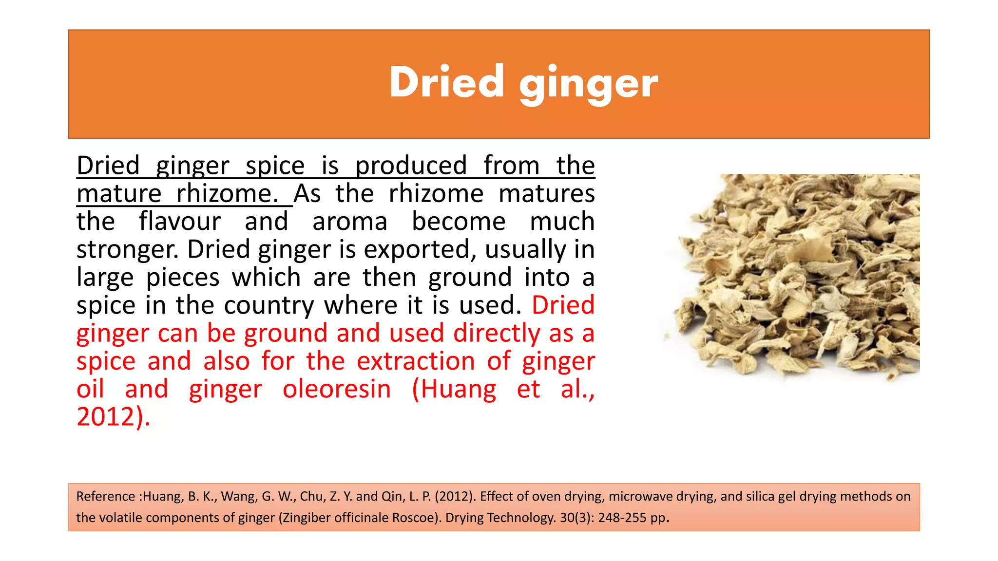 Dried ginger
Dried ginger spice is produced from the
mature rhizome. As the rhizome matures
the flavour and aroma become much
stronger. Dried ginger is exported, usually in
large pieces which are then ground into a
spice in the country where it is used. Dried
ginger can be ground and used directly as a
spice and also for the extraction of ginger
oil and ginger oleoresin (Huang et al.,
2012).
Reference :Huang, B. K., Wang, G. W., Chu, Z. Y. and Qin, L. P. (2012). Effect of oven drying, microwave drying, and silica gel drying methods on
the volatile components of ginger (Zingiber officinale Roscoe). Drying Technology. 30(3): 248-255 pp.
 