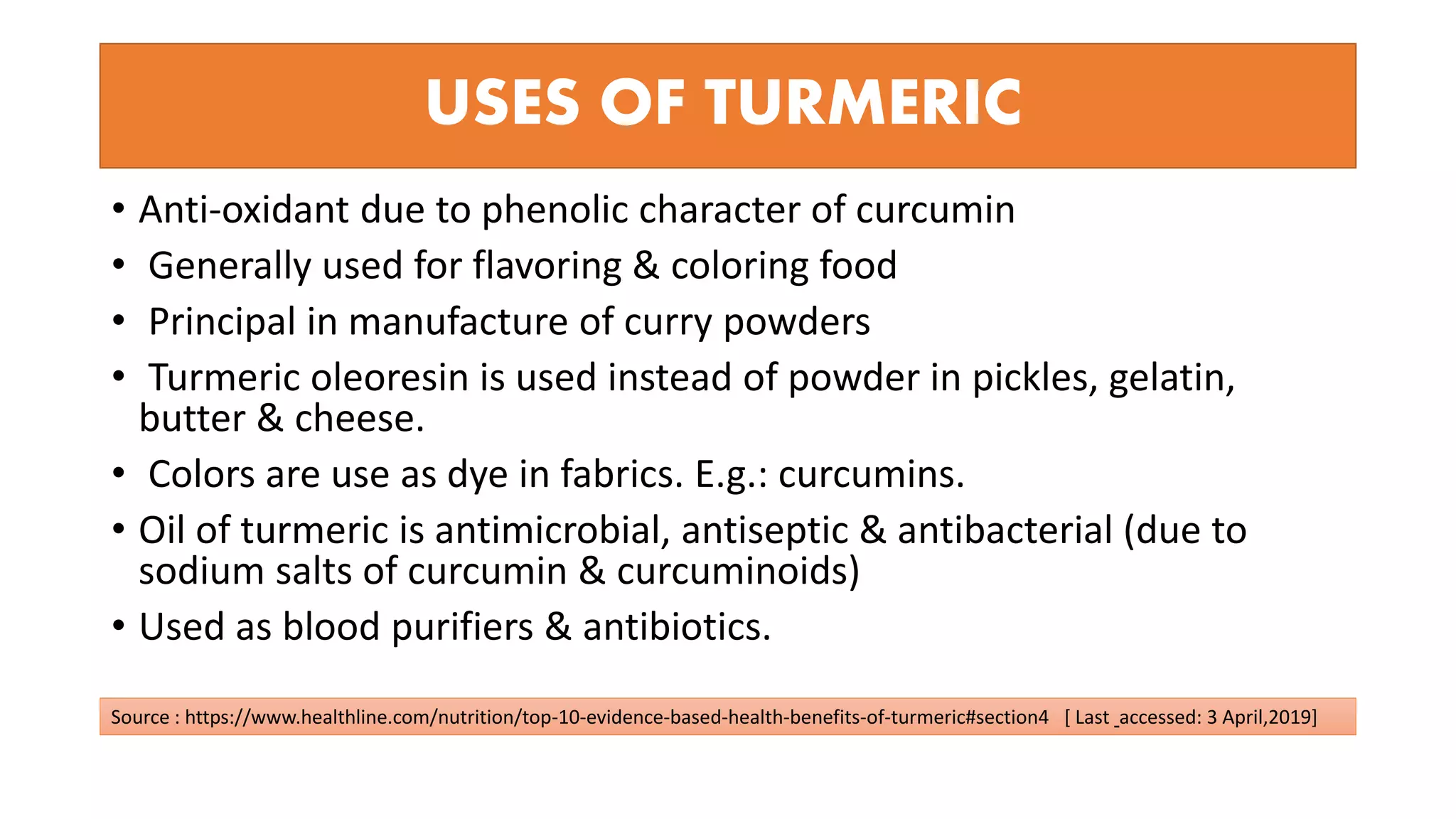 USES OF TURMERIC
• Anti-oxidant due to phenolic character of curcumin
• Generally used for flavoring & coloring food
• Principal in manufacture of curry powders
• Turmeric oleoresin is used instead of powder in pickles, gelatin,
butter & cheese.
• Colors are use as dye in fabrics. E.g.: curcumins.
• Oil of turmeric is antimicrobial, antiseptic & antibacterial (due to
sodium salts of curcumin & curcuminoids)
• Used as blood purifiers & antibiotics.
Source : https://www.healthline.com/nutrition/top-10-evidence-based-health-benefits-of-turmeric#section4 [ Last accessed: 3 April,2019]
 