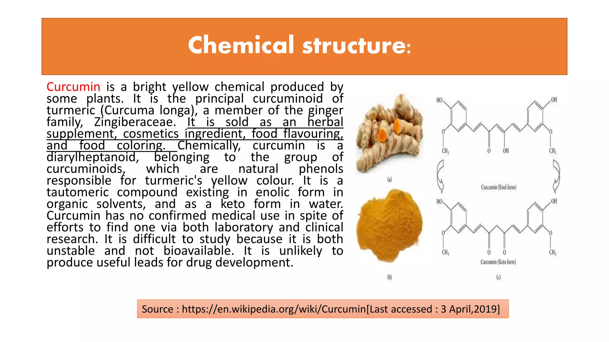 Chemical structure:
Curcumin is a bright yellow chemical produced by
some plants. It is the principal curcuminoid of
turmeric (Curcuma longa), a member of the ginger
family, Zingiberaceae. It is sold as an herbal
supplement, cosmetics ingredient, food flavouring,
and food coloring. Chemically, curcumin is a
diarylheptanoid, belonging to the group of
curcuminoids, which are natural phenols
responsible for turmeric's yellow colour. It is a
tautomeric compound existing in enolic form in
organic solvents, and as a keto form in water.
Curcumin has no confirmed medical use in spite of
efforts to find one via both laboratory and clinical
research. It is difficult to study because it is both
unstable and not bioavailable. It is unlikely to
produce useful leads for drug development.
Source : https://en.wikipedia.org/wiki/Curcumin[Last accessed : 3 April,2019]
 