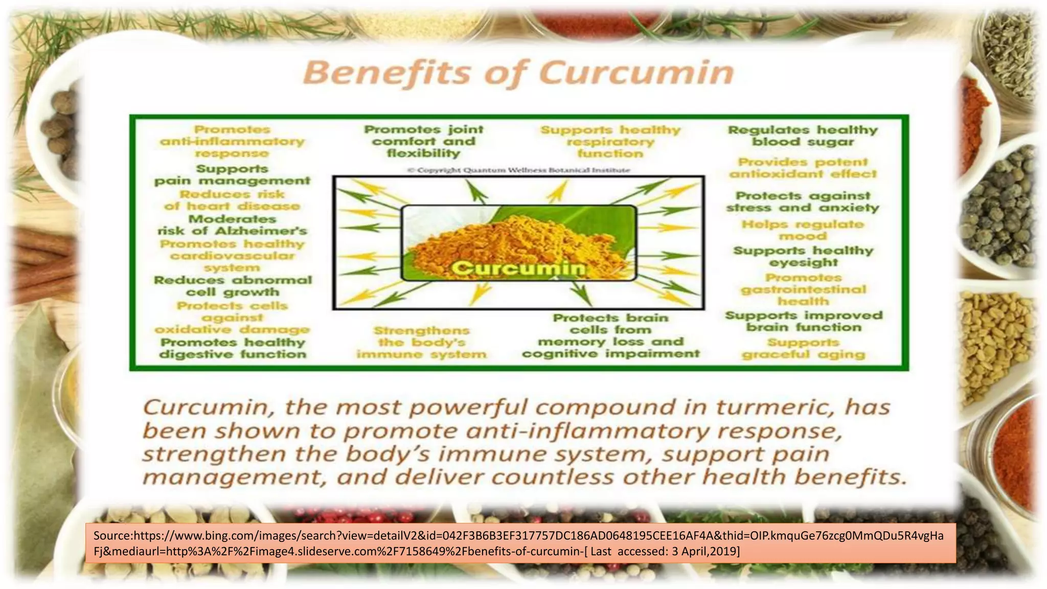 Source:https://www.bing.com/images/search?view=detailV2&id=042F3B6B3EF317757DC186AD0648195CEE16AF4A&thid=OIP.kmquGe76zcg0MmQDu5R4vgHa
Fj&mediaurl=http%3A%2F%2Fimage4.slideserve.com%2F7158649%2Fbenefits-of-curcumin-[ Last accessed: 3 April,2019]
 