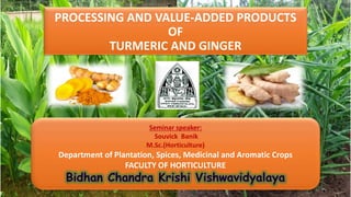 Seminar speaker:
Souvick Banik
M.Sc.(Horticulture)
Department of Plantation, Spices, Medicinal and Aromatic Crops
FACULTY OF HORTICULTURE
PROCESSING AND VALUE-ADDED PRODUCTS
OF
TURMERIC AND GINGER
 