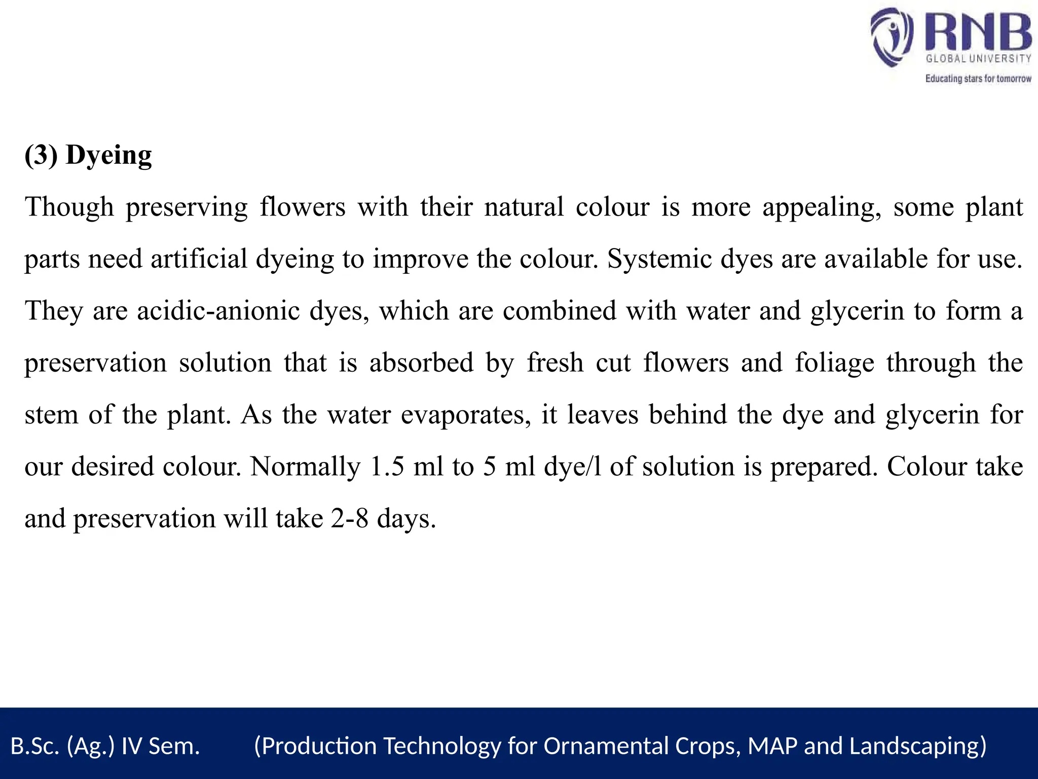 (3) Dyeing
Though preserving flowers with their natural colour is more appealing, some plant
parts need artificial dyeing to improve the colour. Systemic dyes are available for use.
They are acidic-anionic dyes, which are combined with water and glycerin to form a
preservation solution that is absorbed by fresh cut flowers and foliage through the
stem of the plant. As the water evaporates, it leaves behind the dye and glycerin for
our desired colour. Normally 1.5 ml to 5 ml dye/l of solution is prepared. Colour take
and preservation will take 2-8 days.
B.Sc. (Ag.) IV Sem. (Production Technology for Ornamental Crops, MAP and Landscaping)
 