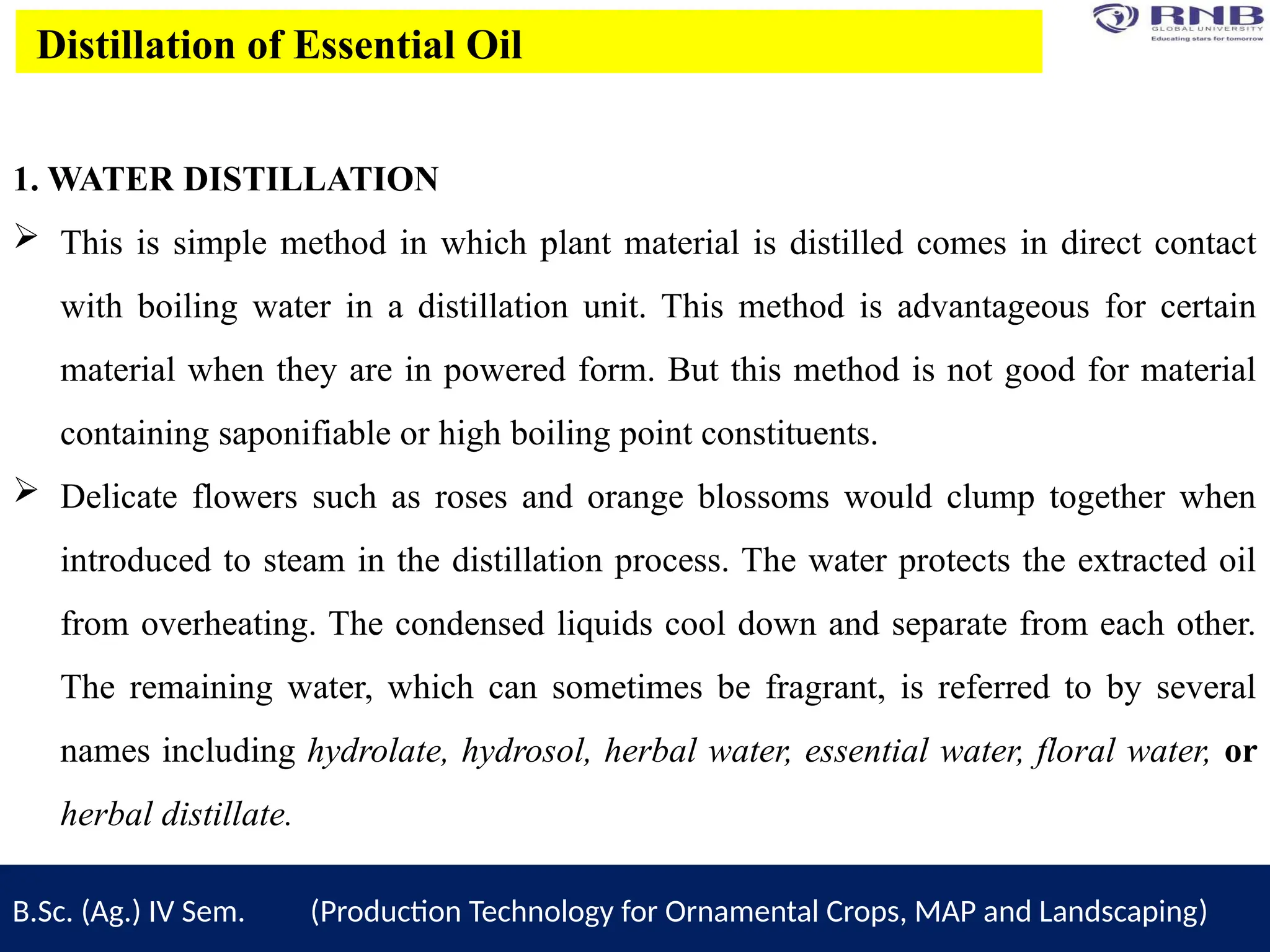 B.Sc. (Ag.) IV Sem. (Production Technology for Ornamental Crops, MAP and Landscaping)
Distillation of Essential Oil
1. WATER DISTILLATION
 This is simple method in which plant material is distilled comes in direct contact
with boiling water in a distillation unit. This method is advantageous for certain
material when they are in powered form. But this method is not good for material
containing saponifiable or high boiling point constituents.
 Delicate flowers such as roses and orange blossoms would clump together when
introduced to steam in the distillation process. The water protects the extracted oil
from overheating. The condensed liquids cool down and separate from each other.
The remaining water, which can sometimes be fragrant, is referred to by several
names including hydrolate, hydrosol, herbal water, essential water, floral water, or
herbal distillate.
 