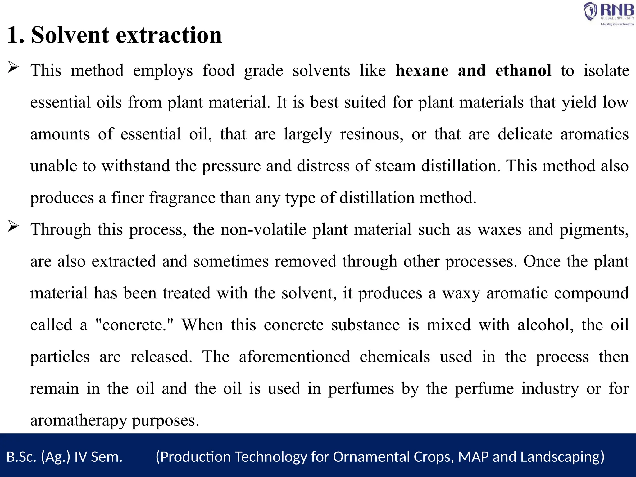 B.Sc. (Ag.) IV Sem. (Production Technology for Ornamental Crops, MAP and Landscaping)
1. Solvent extraction
 This method employs food grade solvents like hexane and ethanol to isolate
essential oils from plant material. It is best suited for plant materials that yield low
amounts of essential oil, that are largely resinous, or that are delicate aromatics
unable to withstand the pressure and distress of steam distillation. This method also
produces a finer fragrance than any type of distillation method.
 Through this process, the non-volatile plant material such as waxes and pigments,
are also extracted and sometimes removed through other processes. Once the plant
material has been treated with the solvent, it produces a waxy aromatic compound
called a "concrete." When this concrete substance is mixed with alcohol, the oil
particles are released. The aforementioned chemicals used in the process then
remain in the oil and the oil is used in perfumes by the perfume industry or for
aromatherapy purposes.
 
