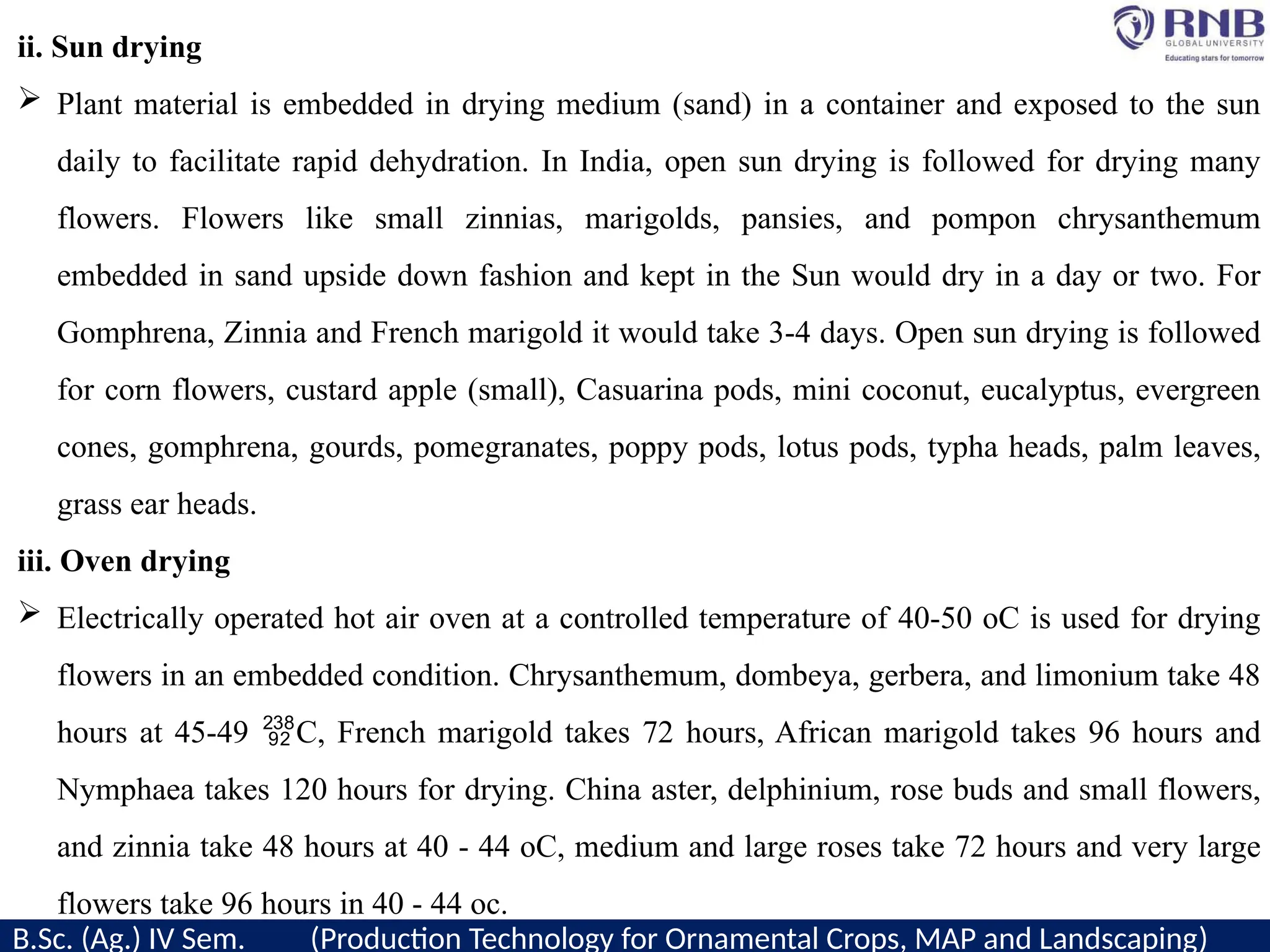 ii. Sun drying
 Plant material is embedded in drying medium (sand) in a container and exposed to the sun
daily to facilitate rapid dehydration. In India, open sun drying is followed for drying many
flowers. Flowers like small zinnias, marigolds, pansies, and pompon chrysanthemum
embedded in sand upside down fashion and kept in the Sun would dry in a day or two. For
Gomphrena, Zinnia and French marigold it would take 3-4 days. Open sun drying is followed
for corn flowers, custard apple (small), Casuarina pods, mini coconut, eucalyptus, evergreen
cones, gomphrena, gourds, pomegranates, poppy pods, lotus pods, typha heads, palm leaves,
grass ear heads.
iii. Oven drying
 Electrically operated hot air oven at a controlled temperature of 40-50 oC is used for drying
flowers in an embedded condition. Chrysanthemum, dombeya, gerbera, and limonium take 48
hours at 45-49 C, French marigold takes 72 hours, African marigold takes 96 hours and

Nymphaea takes 120 hours for drying. China aster, delphinium, rose buds and small flowers,
and zinnia take 48 hours at 40 - 44 oC, medium and large roses take 72 hours and very large
flowers take 96 hours in 40 - 44 oc.
B.Sc. (Ag.) IV Sem. (Production Technology for Ornamental Crops, MAP and Landscaping)
 