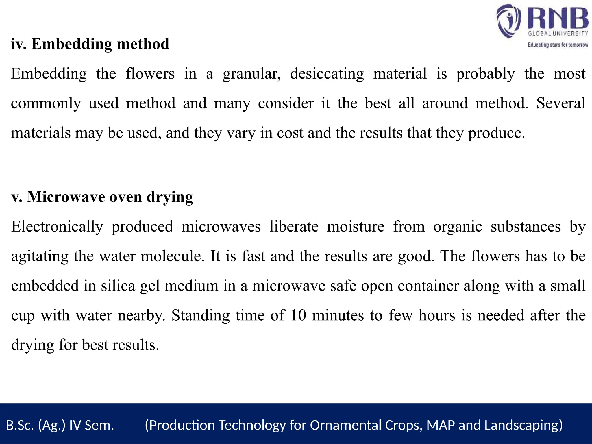 iv. Embedding method
Embedding the flowers in a granular, desiccating material is probably the most
commonly used method and many consider it the best all around method. Several
materials may be used, and they vary in cost and the results that they produce.
v. Microwave oven drying
Electronically produced microwaves liberate moisture from organic substances by
agitating the water molecule. It is fast and the results are good. The flowers has to be
embedded in silica gel medium in a microwave safe open container along with a small
cup with water nearby. Standing time of 10 minutes to few hours is needed after the
drying for best results.
B.Sc. (Ag.) IV Sem. (Production Technology for Ornamental Crops, MAP and Landscaping)
 