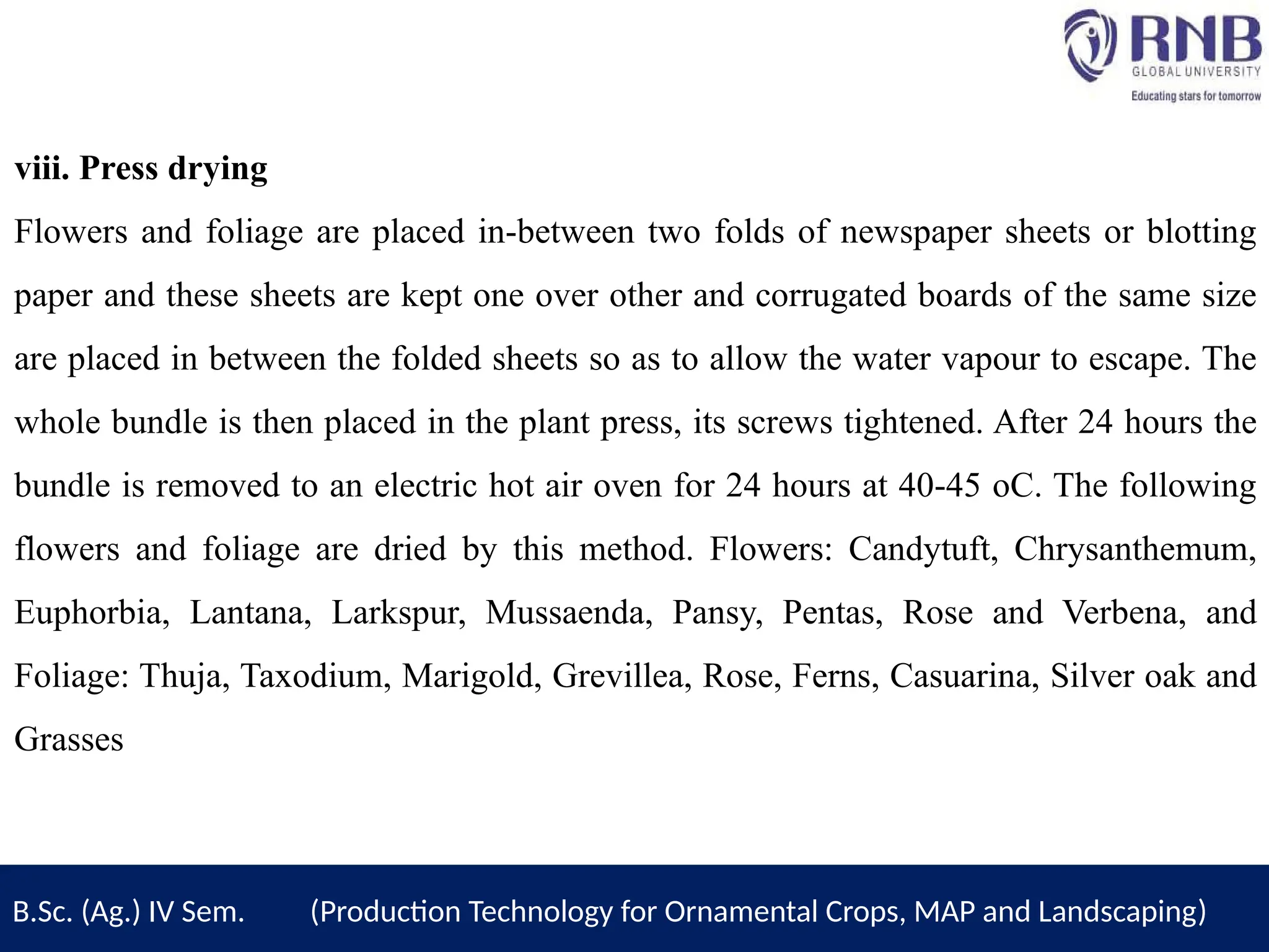 viii. Press drying
Flowers and foliage are placed in-between two folds of newspaper sheets or blotting
paper and these sheets are kept one over other and corrugated boards of the same size
are placed in between the folded sheets so as to allow the water vapour to escape. The
whole bundle is then placed in the plant press, its screws tightened. After 24 hours the
bundle is removed to an electric hot air oven for 24 hours at 40-45 oC. The following
flowers and foliage are dried by this method. Flowers: Candytuft, Chrysanthemum,
Euphorbia, Lantana, Larkspur, Mussaenda, Pansy, Pentas, Rose and Verbena, and
Foliage: Thuja, Taxodium, Marigold, Grevillea, Rose, Ferns, Casuarina, Silver oak and
Grasses
B.Sc. (Ag.) IV Sem. (Production Technology for Ornamental Crops, MAP and Landscaping)
 