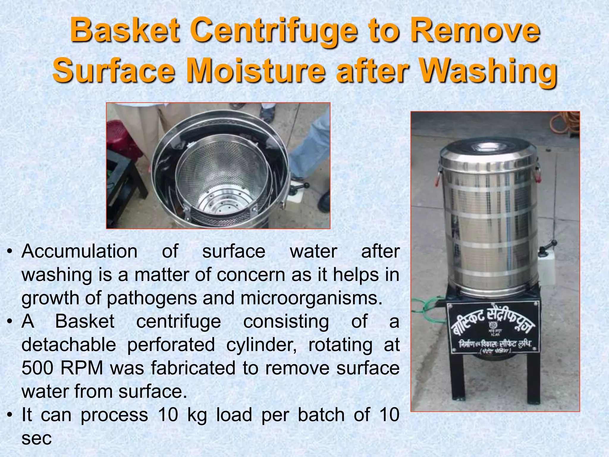 Basket Centrifuge to Remove
Surface Moisture after Washing
• Accumulation of surface water after
washing is a matter of concern as it helps in
growth of pathogens and microorganisms.
• A Basket centrifuge consisting of a
detachable perforated cylinder, rotating at
500 RPM was fabricated to remove surface
water from surface.
• It can process 10 kg load per batch of 10
sec
 