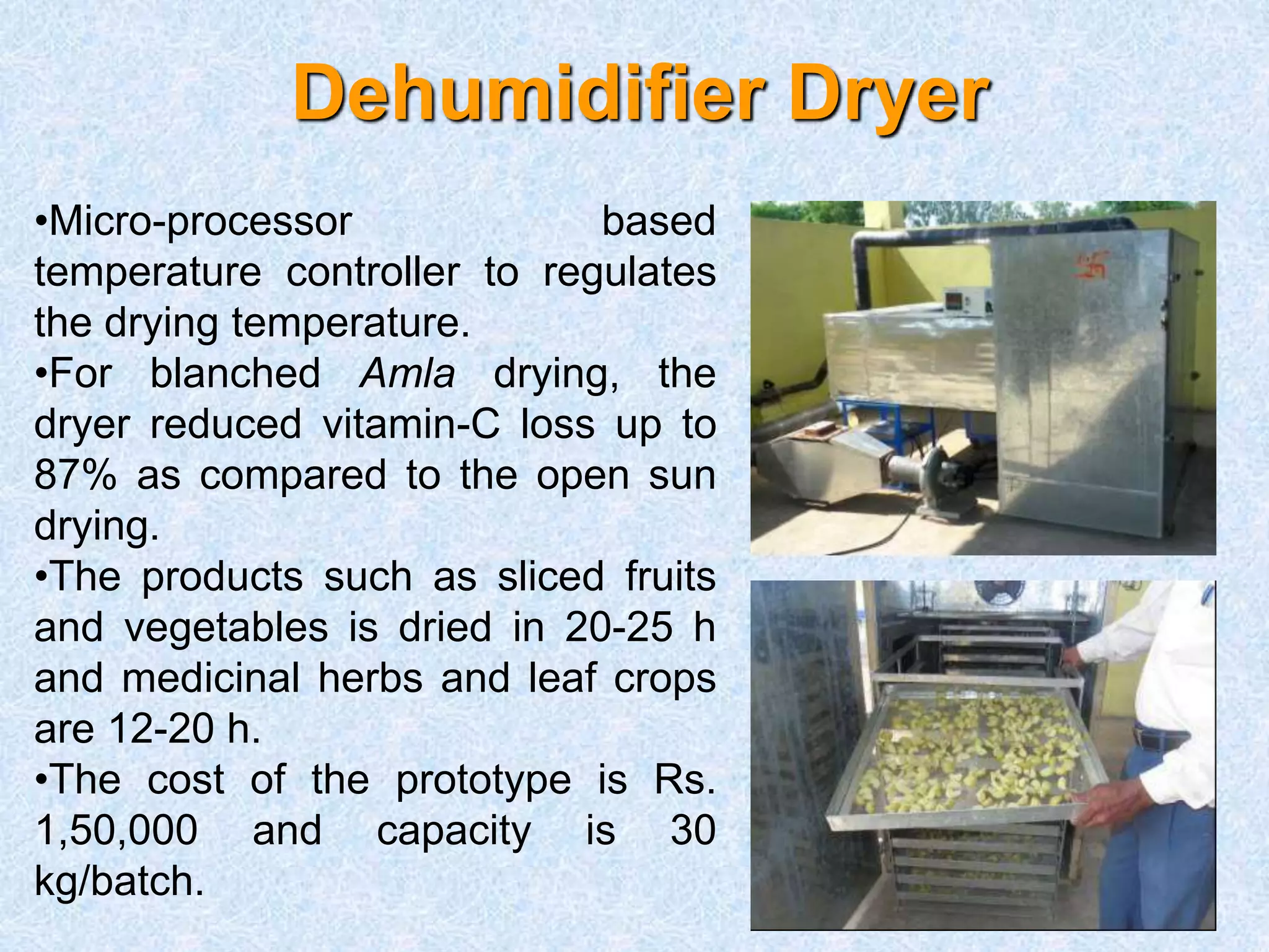 Dehumidifier Dryer
•Micro-processor based
temperature controller to regulates
the drying temperature.
•For blanched Amla drying, the
dryer reduced vitamin-C loss up to
87% as compared to the open sun
drying.
•The products such as sliced fruits
and vegetables is dried in 20-25 h
and medicinal herbs and leaf crops
are 12-20 h.
•The cost of the prototype is Rs.
1,50,000 and capacity is 30
kg/batch.
 