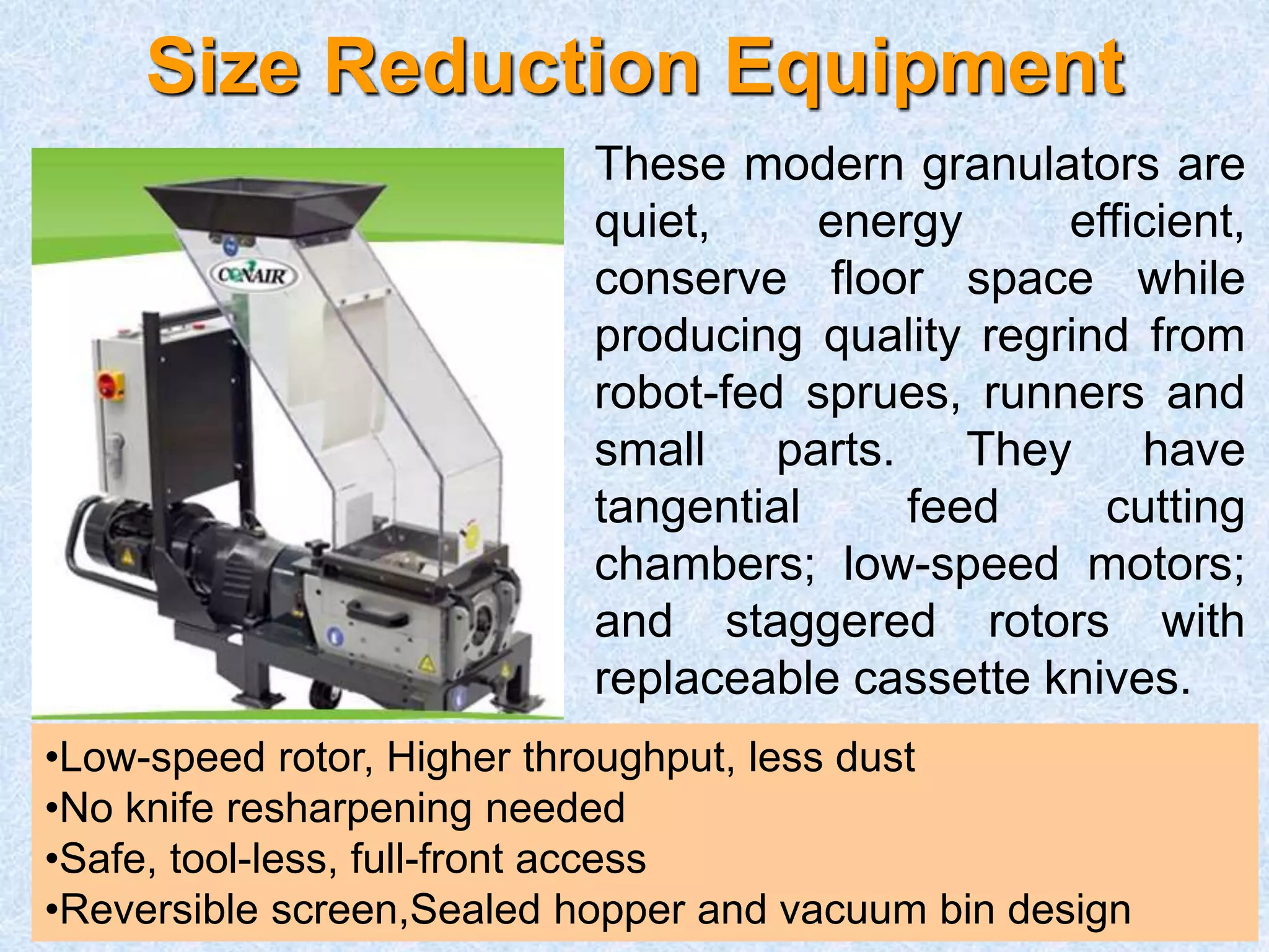 Size Reduction Equipment
These modern granulators are
quiet, energy efficient,
conserve floor space while
producing quality regrind from
robot-fed sprues, runners and
small parts. They have
tangential feed cutting
chambers; low-speed motors;
and staggered rotors with
replaceable cassette knives.
•Low-speed rotor, Higher throughput, less dust
•No knife resharpening needed
•Safe, tool-less, full-front access
•Reversible screen,Sealed hopper and vacuum bin design
 