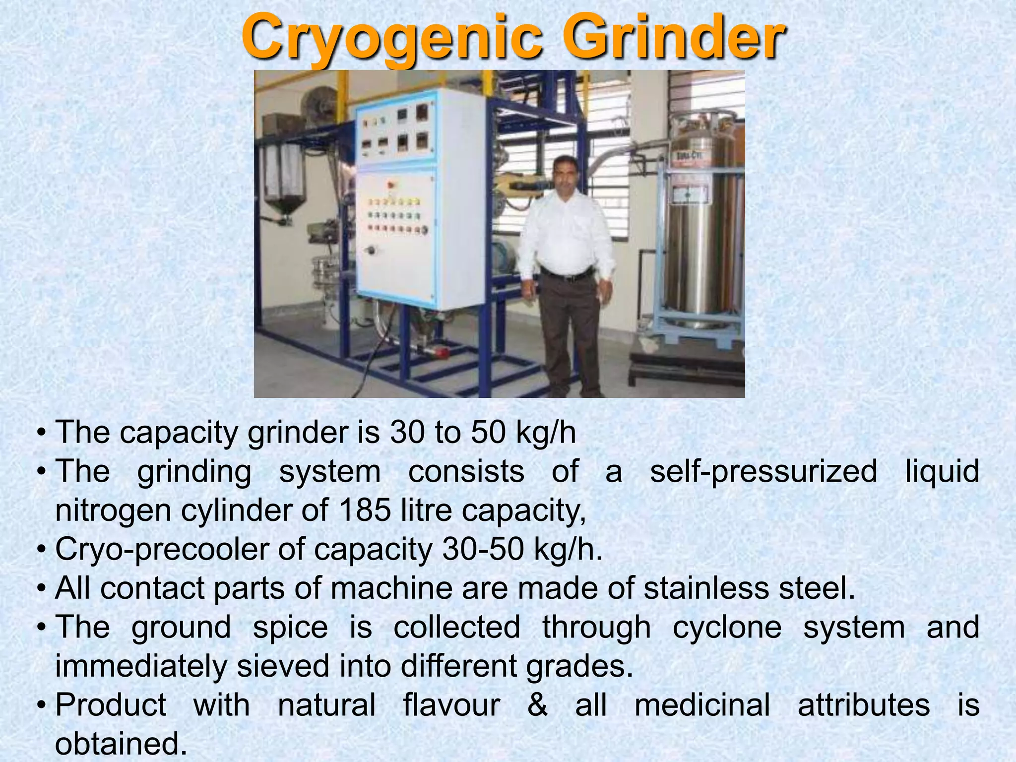 Cryogenic Grinder
• The capacity grinder is 30 to 50 kg/h
• The grinding system consists of a self-pressurized liquid
nitrogen cylinder of 185 litre capacity,
• Cryo-precooler of capacity 30-50 kg/h.
• All contact parts of machine are made of stainless steel.
• The ground spice is collected through cyclone system and
immediately sieved into different grades.
• Product with natural flavour & all medicinal attributes is
obtained.
 