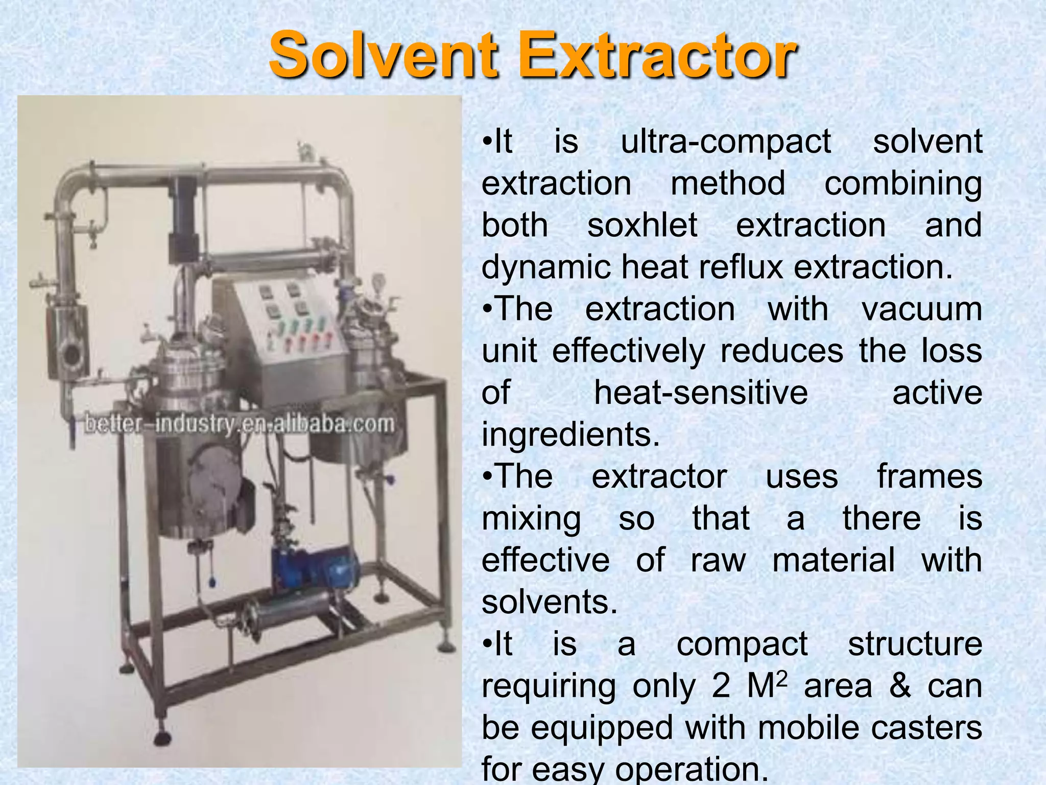 Solvent Extractor
•It is ultra-compact solvent
extraction method combining
both soxhlet extraction and
dynamic heat reflux extraction.
•The extraction with vacuum
unit effectively reduces the loss
of heat-sensitive active
ingredients.
•The extractor uses frames
mixing so that a there is
effective of raw material with
solvents.
•It is a compact structure
requiring only 2 M2 area & can
be equipped with mobile casters
for easy operation.
 