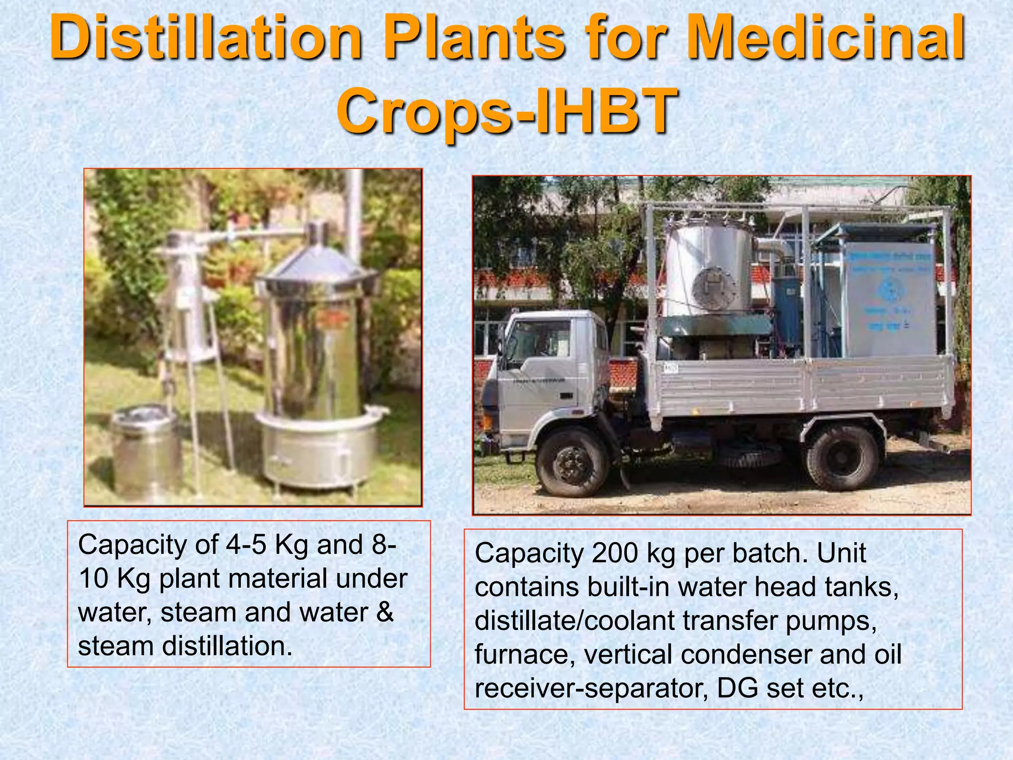 Distillation Plants for Medicinal
Crops-IHBT
Capacity of 4-5 Kg and 8-
10 Kg plant material under
water, steam and water &
steam distillation.
Capacity 200 kg per batch. Unit
contains built-in water head tanks,
distillate/coolant transfer pumps,
furnace, vertical condenser and oil
receiver-separator, DG set etc.,
 