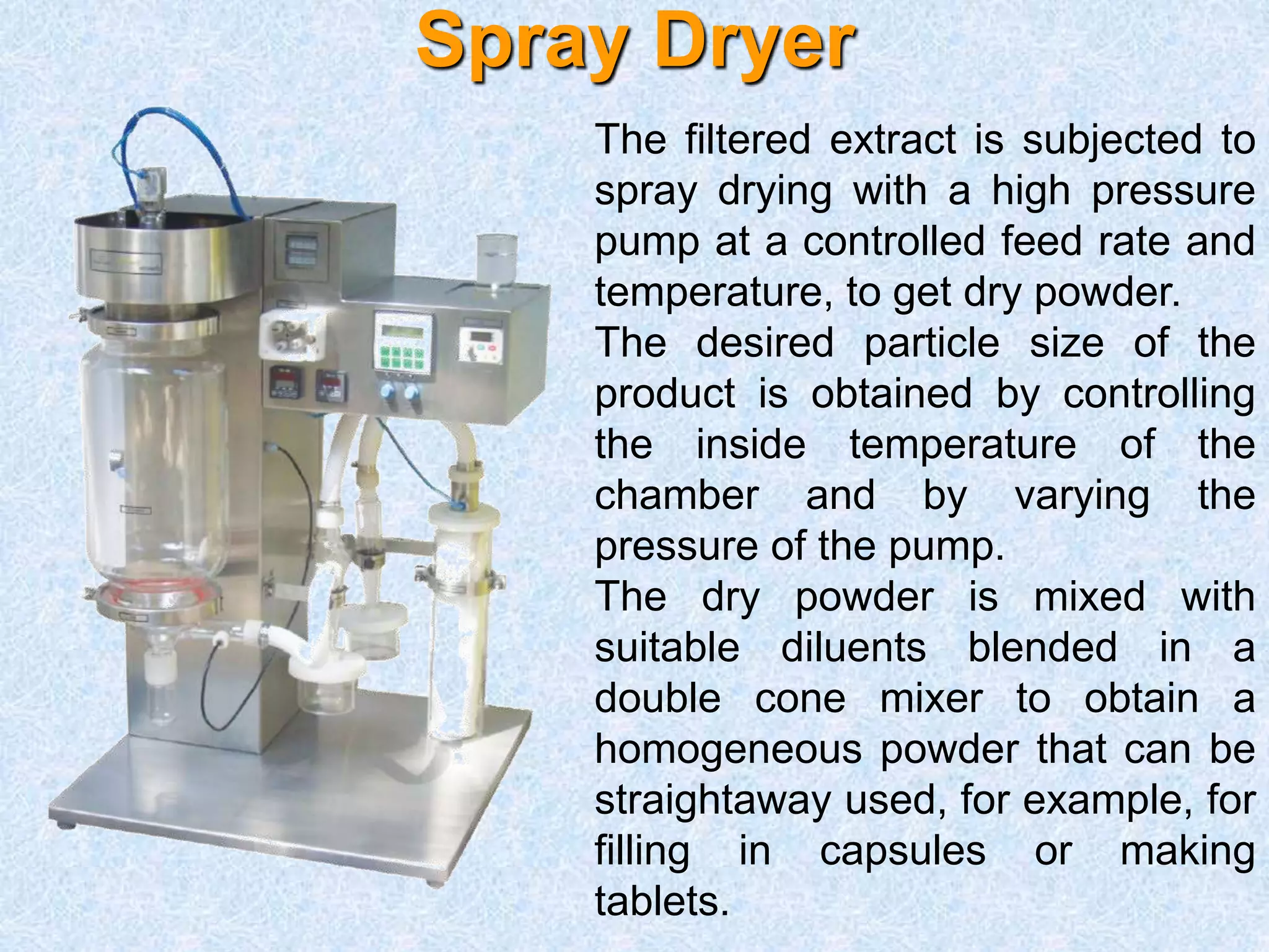 Spray Dryer
The filtered extract is subjected to
spray drying with a high pressure
pump at a controlled feed rate and
temperature, to get dry powder.
The desired particle size of the
product is obtained by controlling
the inside temperature of the
chamber and by varying the
pressure of the pump.
The dry powder is mixed with
suitable diluents blended in a
double cone mixer to obtain a
homogeneous powder that can be
straightaway used, for example, for
filling in capsules or making
tablets.
 