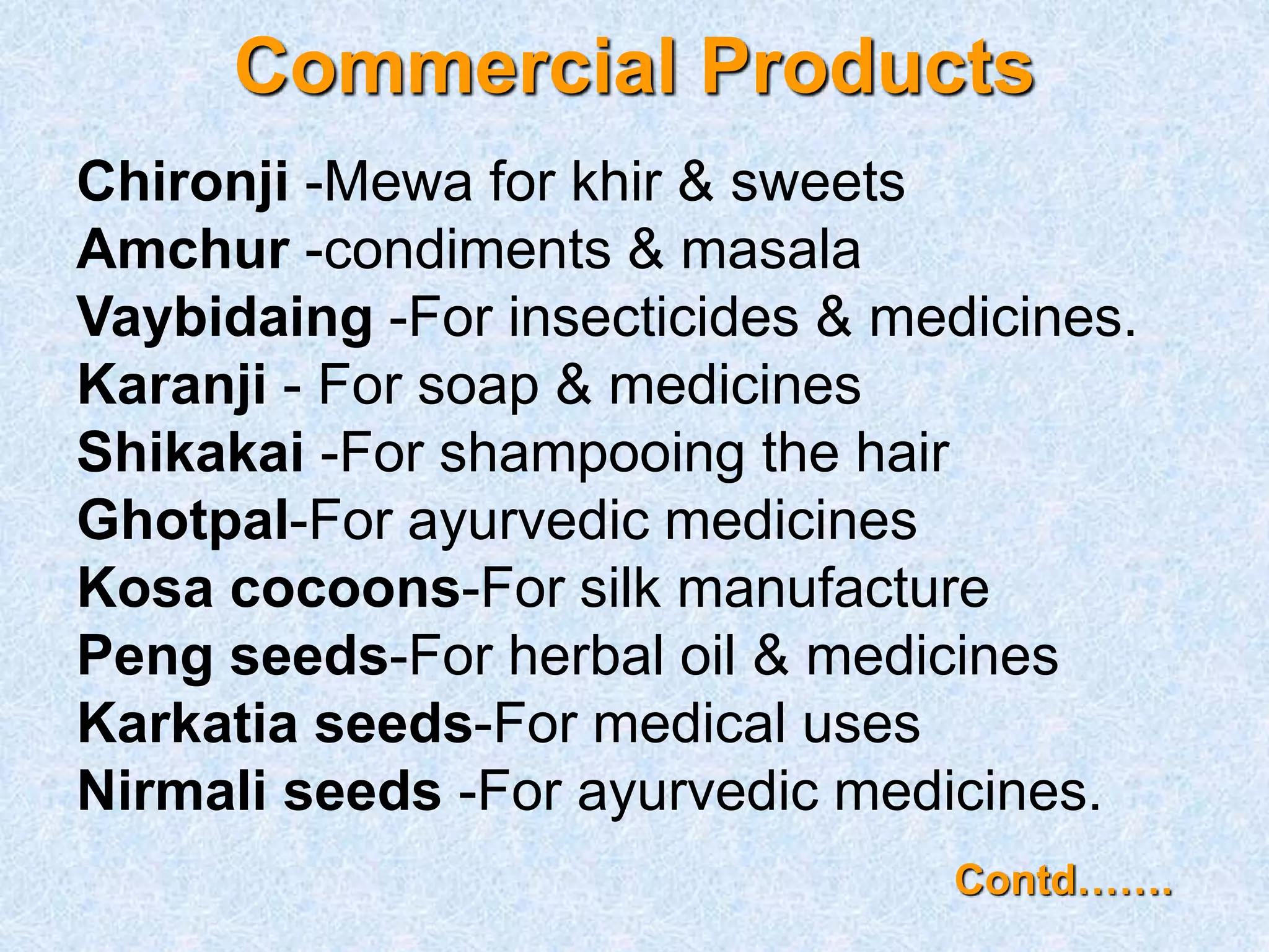 Commercial Products
Chironji -Mewa for khir & sweets
Amchur -condiments & masala
Vaybidaing -For insecticides & medicines.
Karanji - For soap & medicines
Shikakai -For shampooing the hair
Ghotpal-For ayurvedic medicines
Kosa cocoons-For silk manufacture
Peng seeds-For herbal oil & medicines
Karkatia seeds-For medical uses
Nirmali seeds -For ayurvedic medicines.
Contd…….
 
