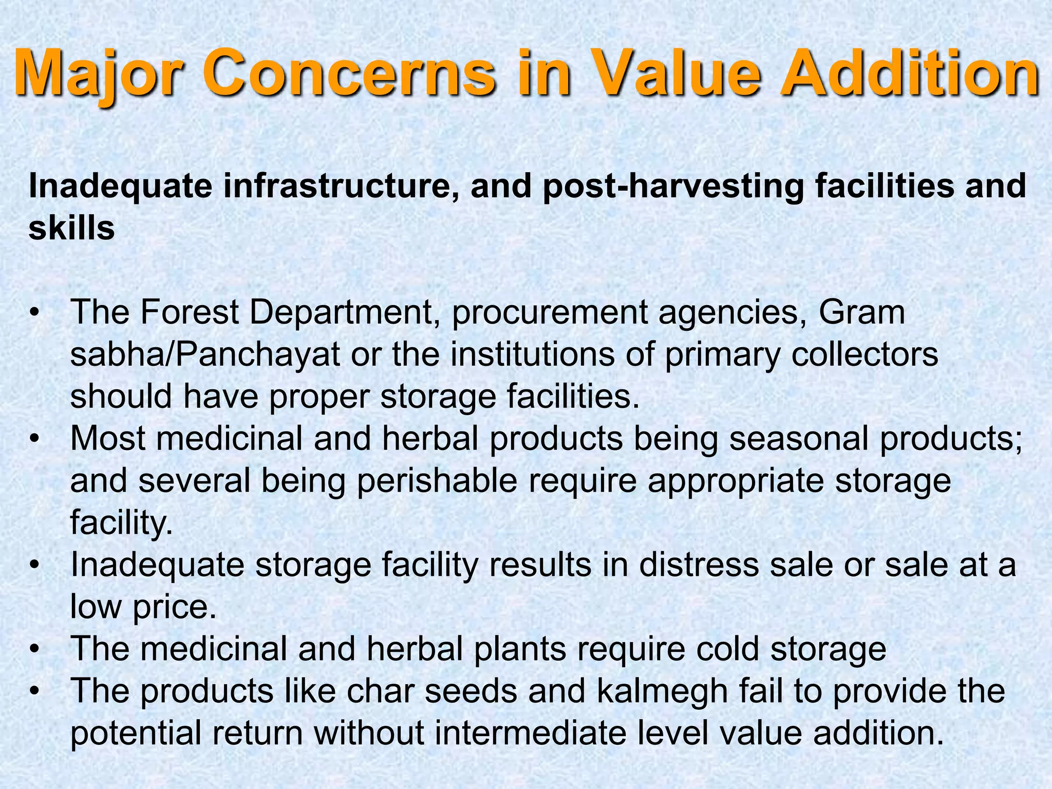 Major Concerns in Value Addition
Inadequate infrastructure, and post-harvesting facilities and
skills
• The Forest Department, procurement agencies, Gram
sabha/Panchayat or the institutions of primary collectors
should have proper storage facilities.
• Most medicinal and herbal products being seasonal products;
and several being perishable require appropriate storage
facility.
• Inadequate storage facility results in distress sale or sale at a
low price.
• The medicinal and herbal plants require cold storage
• The products like char seeds and kalmegh fail to provide the
potential return without intermediate level value addition.
 