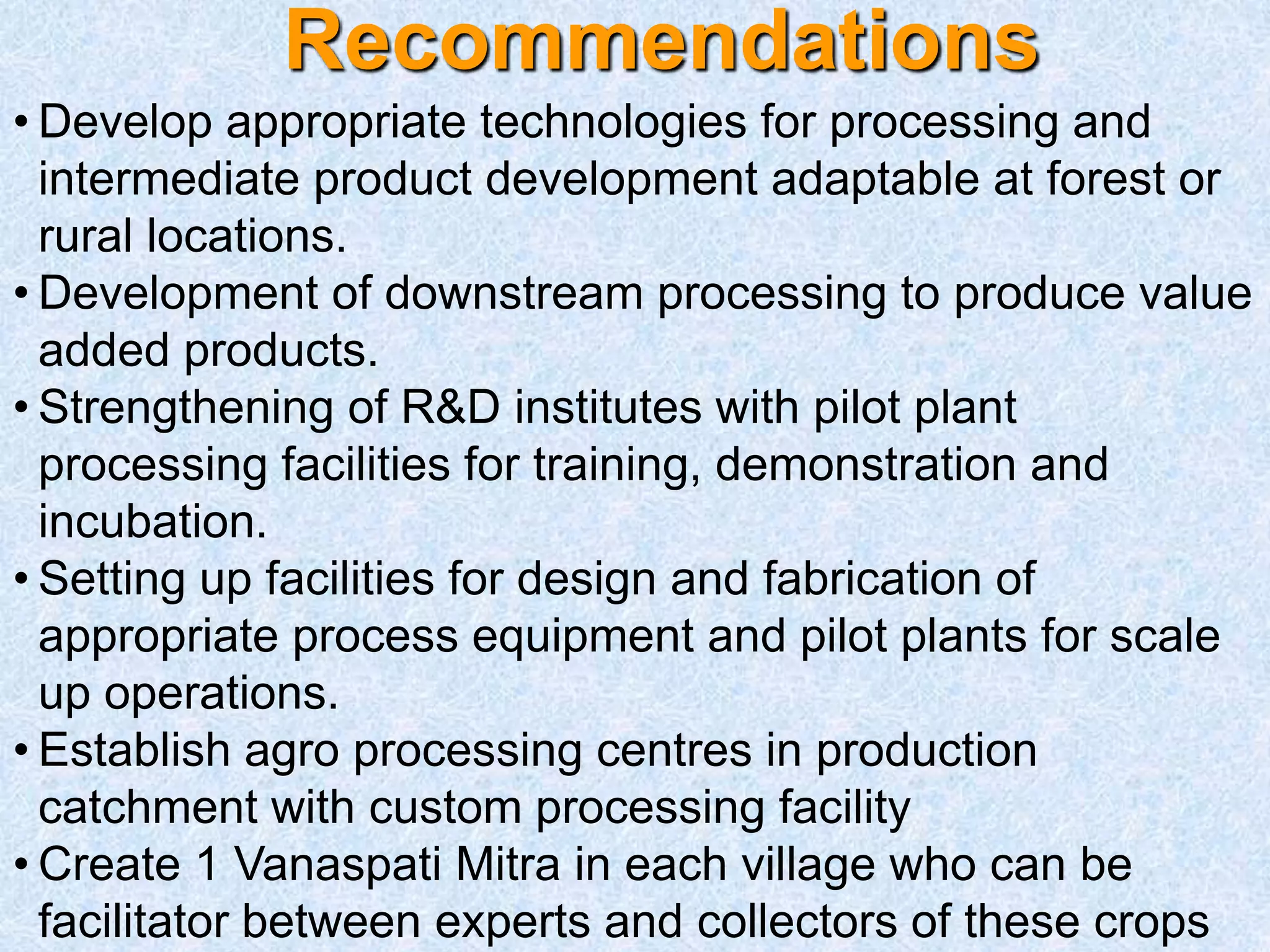 Recommendations
• Develop appropriate technologies for processing and
intermediate product development adaptable at forest or
rural locations.
• Development of downstream processing to produce value
added products.
• Strengthening of R&D institutes with pilot plant
processing facilities for training, demonstration and
incubation.
• Setting up facilities for design and fabrication of
appropriate process equipment and pilot plants for scale
up operations.
• Establish agro processing centres in production
catchment with custom processing facility
• Create 1 Vanaspati Mitra in each village who can be
facilitator between experts and collectors of these crops
 