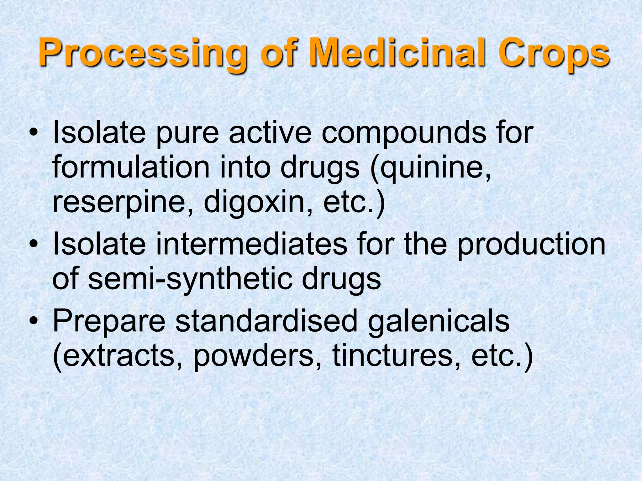 Processing of Medicinal Crops
• Isolate pure active compounds for
formulation into drugs (quinine,
reserpine, digoxin, etc.)
• Isolate intermediates for the production
of semi-synthetic drugs
• Prepare standardised galenicals
(extracts, powders, tinctures, etc.)
 