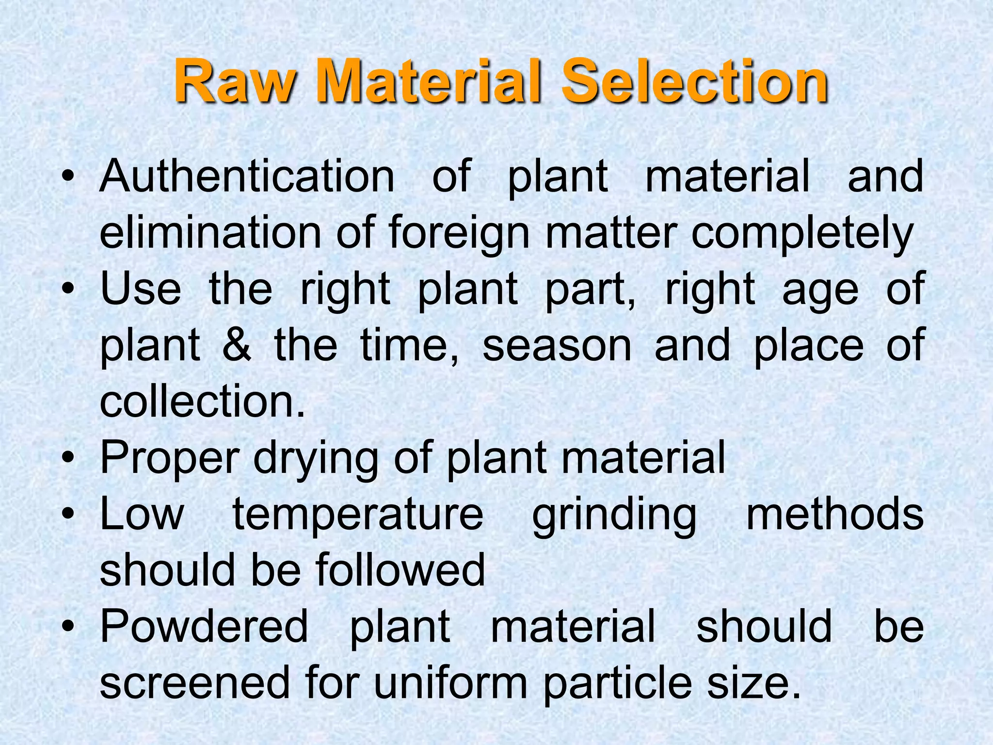 Raw Material Selection
• Authentication of plant material and
elimination of foreign matter completely
• Use the right plant part, right age of
plant & the time, season and place of
collection.
• Proper drying of plant material
• Low temperature grinding methods
should be followed
• Powdered plant material should be
screened for uniform particle size.
 