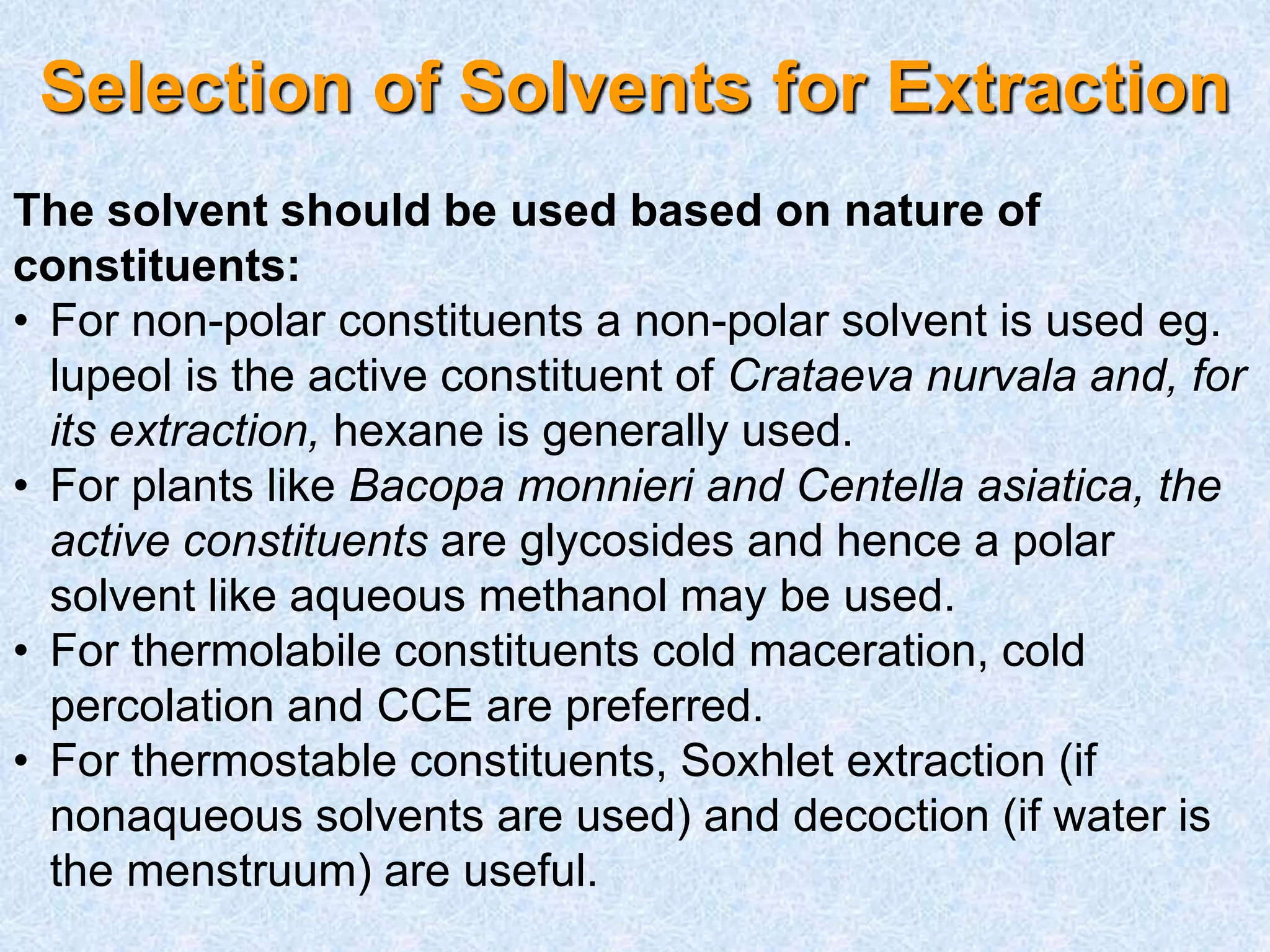 Selection of Solvents for Extraction
The solvent should be used based on nature of
constituents:
• For non-polar constituents a non-polar solvent is used eg.
lupeol is the active constituent of Crataeva nurvala and, for
its extraction, hexane is generally used.
• For plants like Bacopa monnieri and Centella asiatica, the
active constituents are glycosides and hence a polar
solvent like aqueous methanol may be used.
• For thermolabile constituents cold maceration, cold
percolation and CCE are preferred.
• For thermostable constituents, Soxhlet extraction (if
nonaqueous solvents are used) and decoction (if water is
the menstruum) are useful.
 