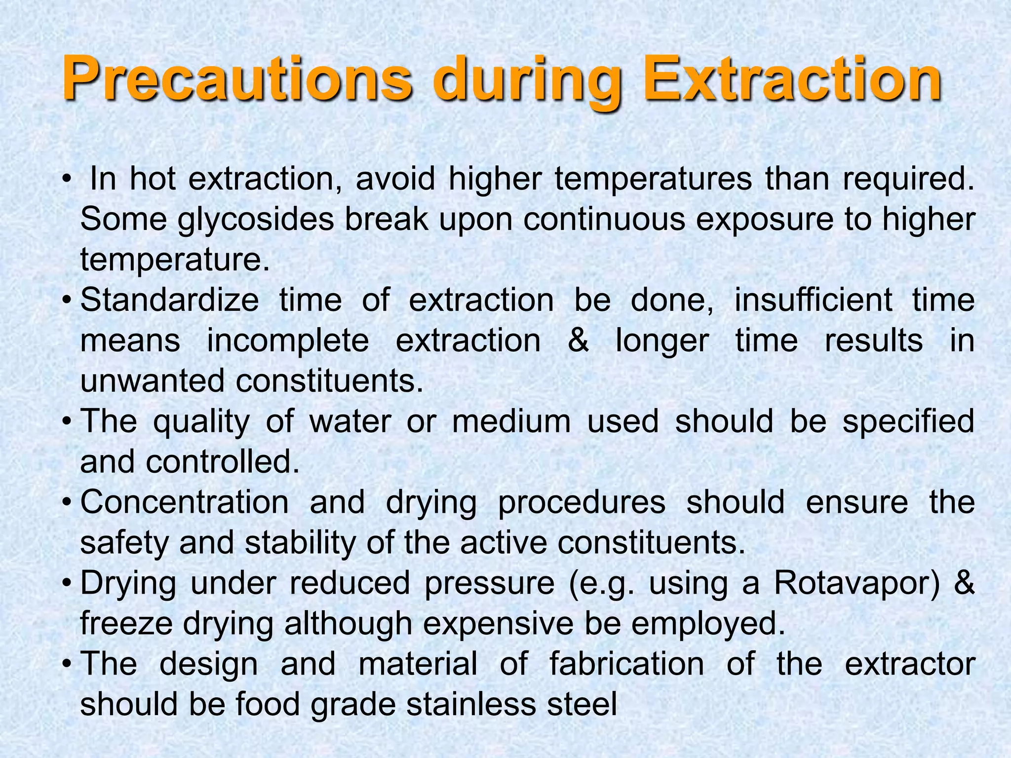 Precautions during Extraction
• In hot extraction, avoid higher temperatures than required.
Some glycosides break upon continuous exposure to higher
temperature.
• Standardize time of extraction be done, insufficient time
means incomplete extraction & longer time results in
unwanted constituents.
• The quality of water or medium used should be specified
and controlled.
• Concentration and drying procedures should ensure the
safety and stability of the active constituents.
• Drying under reduced pressure (e.g. using a Rotavapor) &
freeze drying although expensive be employed.
• The design and material of fabrication of the extractor
should be food grade stainless steel
 