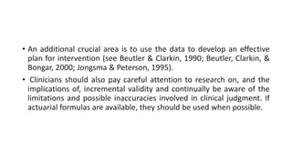 • An additional crucial area is to use the data to develop an effective
plan for intervention (see Beutler & Clarkin, 1990; Beutler, Clarkin, &
Bongar, 2000; Jongsma & Peterson, 1995).
• Clinicians should also pay careful attention to research on, and the
implications of, incremental validity and continually be aware of the
limitations and possible inaccuracies involved in clinical judgment. If
actuarial formulas are available, they should be used when possible.
 