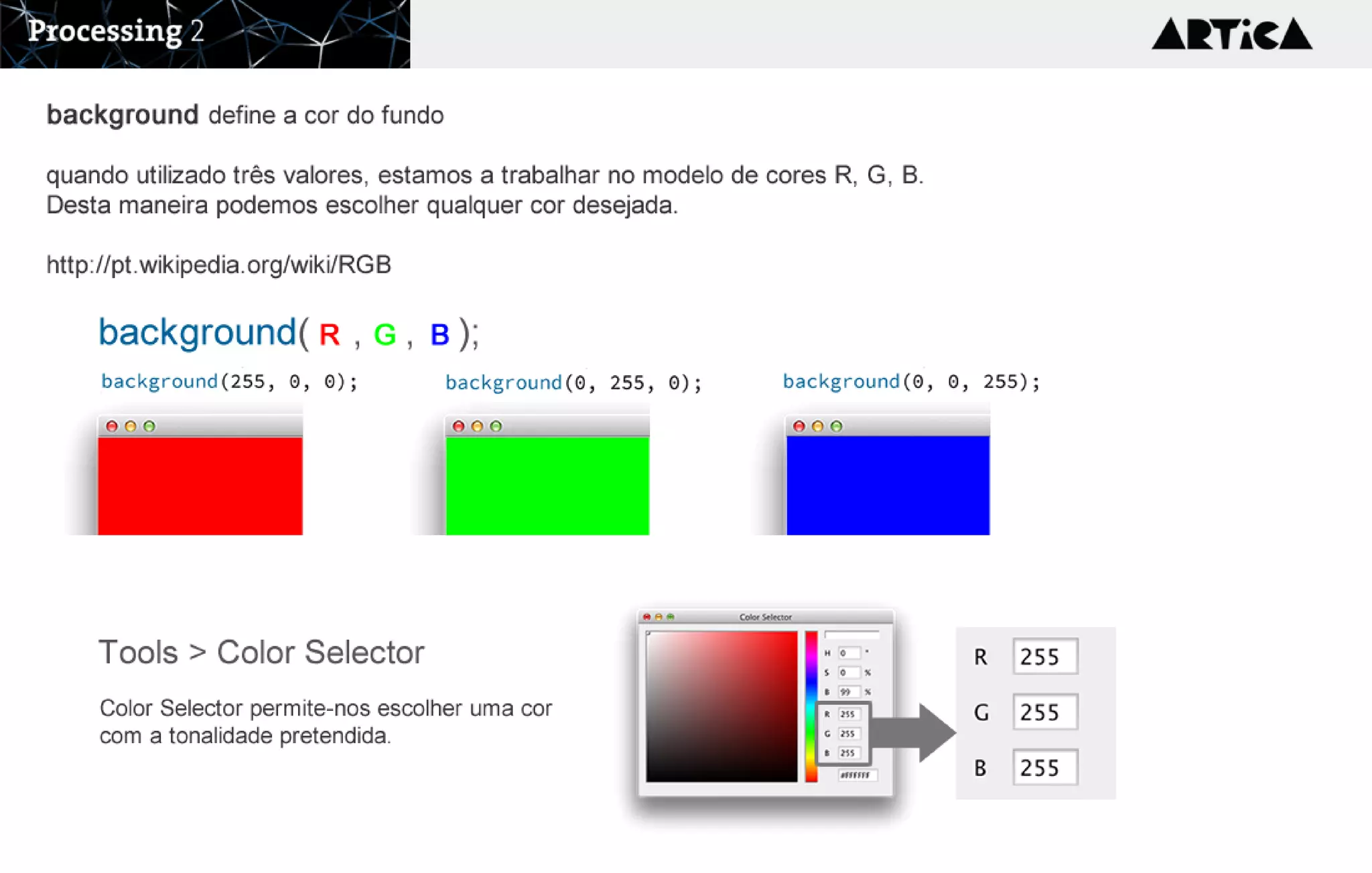 background( , , );R G B
background define a cor do fundo

quando utilizado três valores, estamos a trabalhar no modelo de cores R, G, B. 
Desta maneira podemos escolher qualquer cor desejada. 

http://pt.wikipedia.org/wiki/RGB
Tools > Color Selector
Color Selector permite-nos escolher uma cor 
com a tonalidade pretendida.
 