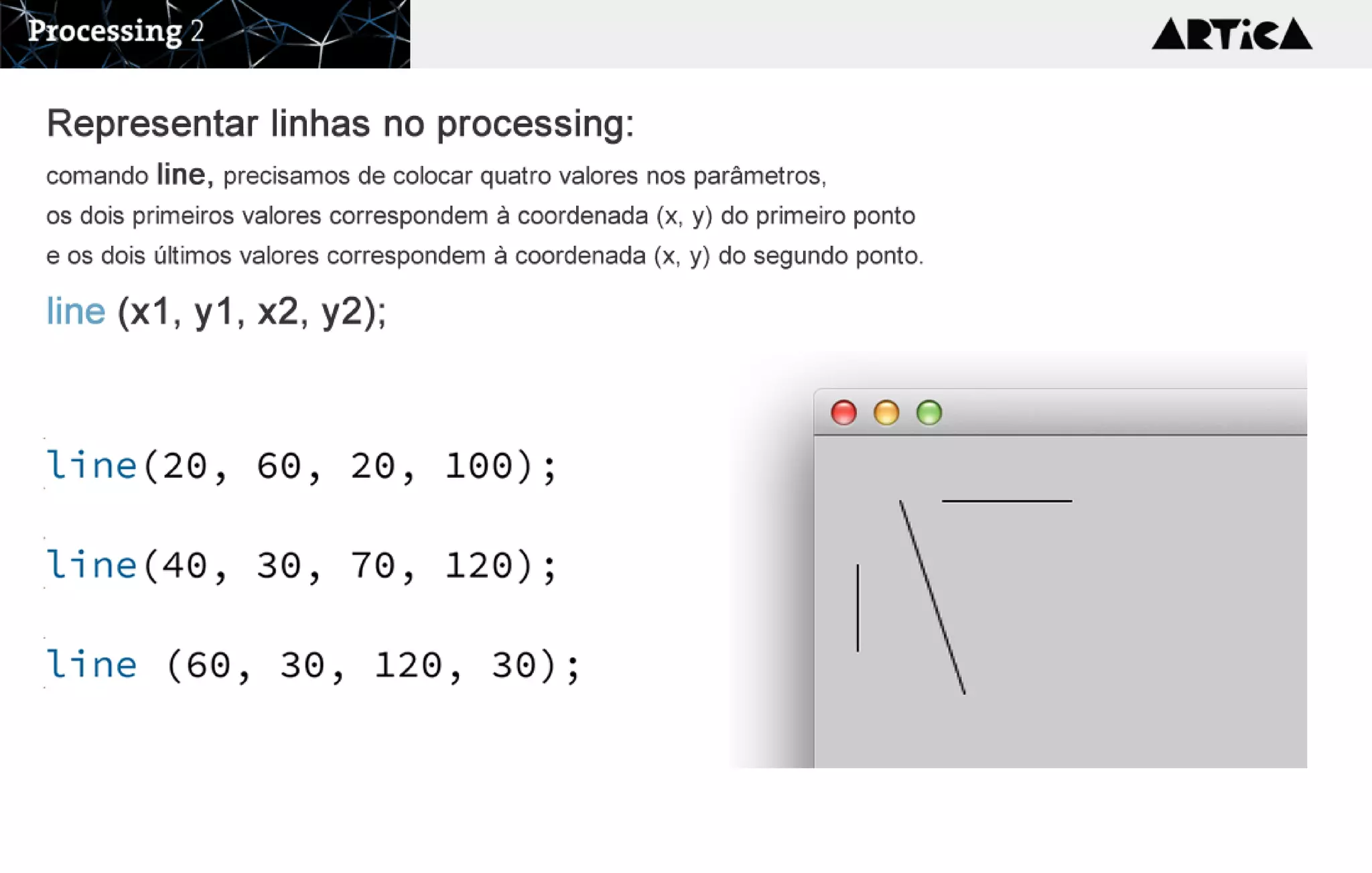 Representar linhas no processing:
comandoline, precisamosdecolocarquatrovaloresnosparâmetros,
osdoisprimeirosvalorescorrespondemàcoordenada(x,y)doprimeiroponto
eosdoisúltimosvalorescorrespondemàcoordenada(x,y)dosegundoponto.
line (x1, y1, x2, y2);
 