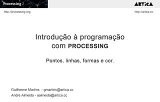 Introdução à programação
com PROCESSING
Pontos, linhas, formas e cor.
Guilherme Martins - gmartins@artica.cc
André Almeida - aalmeida@artica.cc
http://artica.cchttp://processing.org
 