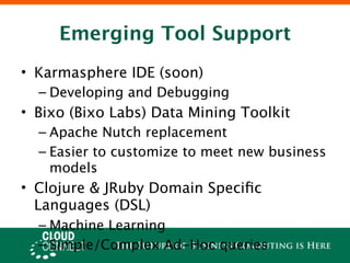 Emerging Tool Support
• Karmasphere IDE (soon)
  – Developing and Debugging
• Bixo (Bixo Labs) Data Mining Toolkit
  – Apache Nutch replacement
  – Easier to customize to meet new business
    models
• Clojure & JRuby Domain Speciﬁc
  Languages (DSL)
  – Machine Learning
  – Simple/Complex Ad-Hoc queries
 