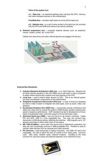 Parts of the system bus:
a.1. Data bus – an electrical pathway that connects the CPU, memory,
and other hardware devices on the motherboard.
FrontSide Bus – transfers eight bytes at a time (64-bit data bus).
a.2. Address bus – is a set of wires similar to the data bus but connects
only the CPU and RAM and carries only memory address.
b. External (expansion) bus – connects external devices such as keyboard,
mouse, modem, printer, etc. to the CPU.
Cables from disk drives and other internal devices are plugged into the bus
External Bus Standards:
 Industry Standard Architecture (ISA) bus – is a 16-bit data bus. Became the
de facto industry standard in the mid-1980s and is still used in many computers
to attach slower devices like modems and input devices to the CPU.
 Local bus – used to attach faster devices to CPU. This is an internal system
bus that runs between components on the motherboard.
 Peripheral Component Interconnect (PCI) bus – a type of local bus designed
by Intel to make it easier to integrate new data types, such as audio, video, and
graphics.
 Accelerated Graphics Port (AGP) bus – incorporates special architecture that
allows the video card to access the system’s RAM directly, greatly increasing the
speed of graphics performance. AGP standard has led to development of many
types of accelerated video cards that support 3-D and full-motion video.
 Universal Serial bus (USB) – new bus found on all modern machines. Unlike
PCI and AGP, USB is a how swappable bus. The user can connect then
disconnect a USB device without affecting the machine. USB supports up to 127
devices connected in either daisy chain or hub layout.
 IEE 1394 (FireWire) – ports were once found only on Macintosh computers, but
they are now increasingly common in IBM-compatible PCs. FireWire is used to
connect video devices such as cameras and video cameras.
 PC Card bus – used exclusively on laptop computers. Like USB, PC card is hot
swappable. PC card is about the size of a stack of four credit cards. Common
uses: WiFi cards, network cards, external modems. CardBus is the most
common PC card and mainly and external extension of an internal PCI bus.
4
 