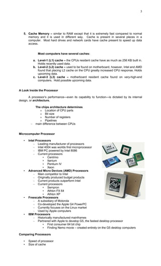 5. Cache Memory – similar to RAM except that it is extremely fast compared to normal
memory and it is used in different way. Cache is present in several places in a
computer. Most hard drives and network cards have cache present to speed up data
access.
Most computers have several caches:
a. Level-1 (L1) cache – the CPUs resident cache have as much as 256 KB built in.
Holds recently used data.
b. Level-2 (L2) cache – used to be found on motherboard, however, Intel and AMD
found that placing L2 cache on the CPU greatly increased CPU response. Holds
upcoming data.
c. Level-3 (L3) cache – motherboard resident cache found on very-high-end
computers. Hold possible upcoming data.
A Look Inside the Processor
A processor’s performance—even its capability to function—is dictated by its internal
design, or architecture.
The chips architecture determines
» Location of CPU parts
» Bit size
» Number of registers
» Pipelines
– main difference between CPUs
Microcomputer Processor
• Intel Processors
– Leading manufacturer of processors
– Intel 4004 was worlds first microprocessor
– IBM PC powered by Intel 8086
– Current processors
• Centrino
• Itanium
• Pentium IV
• Xeon
• Advanced Micro Devices (AMD) Processors
– Main competitor to Intel
– Originally produced budget products
– Current products outperform Intel
– Current processors
• Sempron
• Athlon FX 64
• Athlon XP
• Freescale Processors
– A subsidiary of Motorola
– Co-developed the Apple G4 PowerPC
– Currently focuses on the Linux market
– Used by Apple computers
• IBM Processors
– Historically manufactured mainframes
– Partnered with Apple to develop G5, the fastest desktop processor
• First consumer 64 bit chip
• Finding Nemo movie – created entirely on the G5 desktop computers
Comparing Processors
• Speed of processor
• Size of cache
5
 