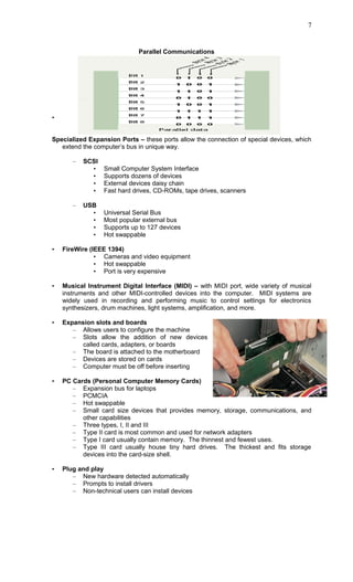 Parallel Communications
•
Specialized Expansion Ports – these ports allow the connection of special devices, which
extend the computer’s bus in unique way.
– SCSI
• Small Computer System Interface
• Supports dozens of devices
• External devices daisy chain
• Fast hard drives, CD-ROMs, tape drives, scanners
– USB
• Universal Serial Bus
• Most popular external bus
• Supports up to 127 devices
• Hot swappable
• FireWire (IEEE 1394)
• Cameras and video equipment
• Hot swappable
• Port is very expensive
• Musical Instrument Digital Interface (MIDI) – with MIDI port, wide variety of musical
instruments and other MIDI-controlled devices into the computer. MIDI systems are
widely used in recording and performing music to control settings for electronics
synthesizers, drum machines, light systems, amplification, and more.
• Expansion slots and boards
– Allows users to configure the machine
– Slots allow the addition of new devices
called cards, adapters, or boards
– The board is attached to the motherboard
– Devices are stored on cards
– Computer must be off before inserting
• PC Cards (Personal Computer Memory Cards)
– Expansion bus for laptops
– PCMCIA
– Hot swappable
– Small card size devices that provides memory, storage, communications, and
other capabilities
– Three types, I, II and III
– Type II card is most common and used for network adapters
– Type I card usually contain memory. The thinnest and fewest uses.
– Type III card usually house tiny hard drives. The thickest and fits storage
devices into the card-size shell.
• Plug and play
– New hardware detected automatically
– Prompts to install drivers
– Non-technical users can install devices
7
 