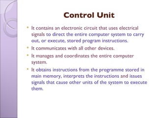 Control Unit It contains an electronic circuit that uses electrical signals  to direct the entire computer system to carry out, or execute, stored program instructions.  It communicates with all other devices. It manages and coordinates the entire computer system. It  obtains instructions from the programme stored in main memory, interprets the instructions  and  issues signals that cause other units   of the system to execute them. 