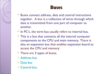 Buses Buses  connect address, data and control instructions together.   A bus is a  collection of wires through which data is transmitted from one part of computer to another. In  PC’s , the term  bus  usually refers to  internal bus.  This is a bus that connects all the internal computer components to the CPU  and  main memory . There is also an  expansion bus  that enables  expansion board  to access the CPU and memory. There are  3 types  of buses. Address bus Data bus  Control bus. 