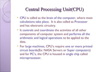 Central Processing Unit(CPU) CPU  is called as the  brain of the computer , where most  calculations take place .  It is also called as  Processor  and has electronic circuitry. It  controls  and  coordinate  the activities of all other components of computer system and  performs all the arithmetic and logical operations  to be applied to the data. For  large machines , CPU’s require  one or more printed circuit boards (Ex: NASA Servers or  Super computers ) and for  PC’s , the CPU is housed in  single chip  called  microprocessor. 